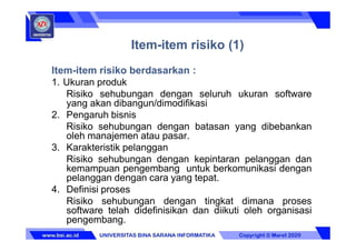 Item-item risiko (1)
Item-item risiko berdasarkan :
1. Ukuran produk
Risiko sehubungan dengan seluruh ukuran software
yang akan dibangun/dimodifikasi
2. Pengaruh bisnis
Risiko sehubungan dengan batasan yang dibebankan
oleh manajemen atau pasar.
3. Karakteristik pelanggan
Risiko sehubungan dengan kepintaran pelanggan dan
kemampuan pengembang untuk berkomunikasi dengan
pelanggan dengan cara yang tepat.
4. Definisi proses
Risiko sehubungan dengan tingkat dimana proses
software telah didefinisikan dan diikuti oleh organisasi
pengembang.
 