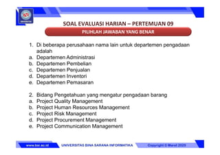 SOAL EVALUASI HARIAN – PERTEMUAN 09
PILIHLAH JAWABAN YANG BENAR
1. Di beberapa perusahaan nama lain untuk departemen pengadaan
adalah
a. Departemen Administrasi
b. Departemen Pembelian
c. Departemen Penjualan
d. Departemen Inventori
e. Departemen Pemasaran
2. Bidang Pengetahuan yang mengatur pengadaan barang
a. Project Quality Management
b. Project Human Resources Management
c. Project Risk Management
d. Project Procurement Management
e. Project Communication Management
 