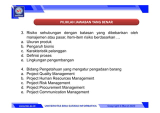 PILIHLAH JAWABAN YANG BENAR
3. Risiko sehubungan dengan batasan yang dibebankan oleh
manajemen atau pasar, Item-item risiko berdasarkan …
a. Ukuran produk
b. Pengaruh bisnis
c. Karakteristik pelanggan
d. Definisi proses
e. Lingkungan pengembangan
4. Bidang Pengetahuan yang mengatur pengadaan barang
a. Project Quality Management
b. Project Human Resources Management
c. Project Risk Management
d. Project Procurement Management
e. Project Communication Management
 