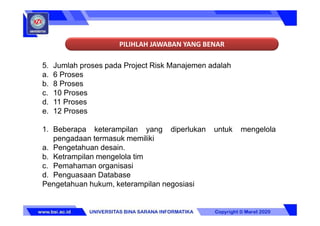 PILIHLAH JAWABAN YANG BENAR
5. Jumlah proses pada Project Risk Manajemen adalah
a. 6 Proses
b. 8 Proses
c. 10 Proses
d. 11 Proses
e. 12 Proses
1. Beberapa keterampilan yang diperlukan untuk mengelola
pengadaan termasuk memiliki
a. Pengetahuan desain.
b. Ketrampilan mengelola tim
c. Pemahaman organisasi
d. Penguasaan Database
Pengetahuan hukum, keterampilan negosiasi
 