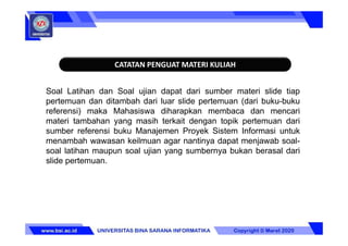 CATATAN PENGUAT MATERI KULIAH
Soal Latihan dan Soal ujian dapat dari sumber materi slide tiap
pertemuan dan ditambah dari luar slide pertemuan (dari buku-buku
referensi) maka Mahasiswa diharapkan membaca dan mencari
materi tambahan yang masih terkait dengan topik pertemuan dari
sumber referensi buku Manajemen Proyek Sistem Informasi untuk
menambah wawasan keilmuan agar nantinya dapat menjawab soal-
soal latihan maupun soal ujian yang sumbernya bukan berasal dari
slide pertemuan.
 