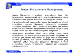 • Dalam Manajemen Pengadaan, pengetahuan dasar dan
keterampilan manajer proyek harus mencakup kemampuan untuk
membantu menciptakan, membaca, dan mengelola kontrak.
• Proses formal untuk mendapatkan barang dan jasa dikenal sebagai
Pengadaan. Rencana Manajemen Pengadaan, Pernyataan
Pekerjaan Pengadaan (SOW), dokumen pengadaan, permintaan
perubahan, dokumentasi pengadaan tambahan dan pelajaran yang
dipetik adalah hasil dari Proses Manajemen Pengadaan.
• Departemen pengadaan adalah nama paling umum untuk
departemen yang menangani dan mengendalikan pengadaan. Di
beberapa perusahaan, departemen ini juga disebut departemen
kontrak, pembelian, atau hukum. Beberapa keterampilan yang
diperlukan untuk mengelola pengadaan termasuk memiliki
pengetahuan hukum, keterampilan negosiasi dan memahami
proses pengadaan.
Project Procurement Management
 