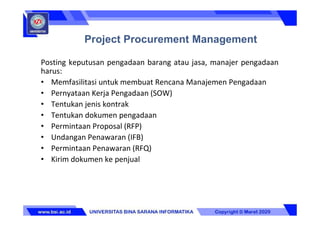 Posting keputusan pengadaan barang atau jasa, manajer pengadaan
harus:
• Memfasilitasi untuk membuat Rencana Manajemen Pengadaan
• Pernyataan Kerja Pengadaan (SOW)
• Tentukan jenis kontrak
• Tentukan dokumen pengadaan
• Permintaan Proposal (RFP)
• Undangan Penawaran (IFB)
• Permintaan Penawaran (RFQ)
• Kirim dokumen ke penjual
Project Procurement Management
 