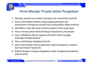 1. Manajer proyek harus dapat membaca dan memahami kontrak
2. Harus memastikan bahwa ruang lingkup pekerjaan dan
persyaratan manajemen proyek harus dimasukkan dalam kontrak
3. Identifikasi risiko dan buat rencana respons risiko yang tepat
4. Harus menyesuaikan kontrak dengan kebutuhan unik proyek
5. Harus dilibatkan selama negosiasi kontrak untuk menjaga
hubungan dengan penjual
6. Harus melindungi integritas kontrak
7. Harus memastikan semua pekerjaan seperti pelaporan, inspeksi
dan hasil hukum terpenuhi.
8. Bekerja dengan manajer pengadaan untuk mengelola perubahan
pada kontrak
Peran Manajer Proyek dalam Pengadaan
 