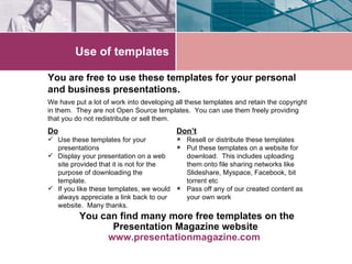 Use of templates You are free to use these templates for your personal and business presentations. Do Use these templates for your presentations Display your presentation on a web site provided that it is not for the purpose of downloading the template. If you like these templates, we would always appreciate a link back to our website.  Many thanks. Don’t Resell or distribute these templates Put these templates on a website for download.  This includes uploading them onto file sharing networks like Slideshare, Myspace, Facebook, bit torrent etc Pass off any of our created content as your own work You can find many more free templates on the Presentation Magazine website  www.presentationmagazine.com   We have put a lot of work into developing all these templates and retain the copyright in them.  They are not Open Source templates.  You can use them freely providing that you do not redistribute or sell them. 