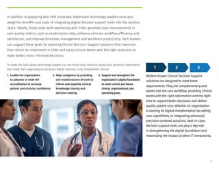 In addition to grappling with EHR initiatives, healthcare technology leaders must also
weigh the benefits and costs of integrating digital decision support tools into the solution
‘stack.’ Ideally, those tools work seamlessly with EHRs, generate clear improvements in
care quality metrics such as readmission rates, enhance clinician workflow efficiency and
satisfaction, and improve formulary management and workforce productivity. Tech leaders
can support these goals by selecting Clinical Decision Support solutions that maximize
their return on investment in EHRs and equip clinical teams with the right resources to
make better, more informed decisions.
To make this task easier, technology leaders can use three core criteria to assess and prioritize investments
that move their organizations along the digital maturity curve. Investments should:
1. Enable the organization
to advance or meet HIT
accreditation to increase
patient and clinician confidence.
2. Align caregivers by providing
one trusted source of truth to
inform and expedite clinical
knowledge sharing and
decision-making.
3. Support and strengthen the
organization’s digital foundation
to meet current and future
clinical, organizational, and
operating goals.
Wolters Kluwer Clinical Decision Support
solutions are designed to meet these
requirements. They are complementary and
woven into the care workflow, providing clinical
teams with the right information and the right
time to support better decisions and deliver
quality patient care. Whether an organization
is starting its digital transformation by adding
core capabilities, or integrating advanced,
precision-centered solutions, best-in-class
decision support tools can play a key role
in strengthening the digital foundation and
maximizing the impact of other IT investments.
1 2 3
4
 