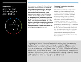 When choosing or making a referral to a healthcare
organization, primary physicians and patients rely
upon an organization’s reputation for operational
excellence and quality care as reflected in both
anecdotes and current accreditations. Gaining
endorsements by regulatory authorities as well as
a history of achieving higher levels of certification
by neutral organizations such as HIMSS can increase
prospective patient confidence, boost utilization,
attract stellar clinical and support staff, and in some
areas secure additional funding by governmental and
private entities. In short, accreditation indicates an
institution is investing in systems that safeguard and
enhance patient safety and clinical care.
Technology investments contribute
to accreditation
Technology leaders at healthcare organizations
play a key role in securing and maintaining
useful certifications and accreditations, which
vary in scope. Some, such as high-level HIMSS
accreditation, are fairly broad and reflect an
organization’s core IT systems relative maturity
and capability. Accreditation authorities will
evaluate an organization’s data and information
security protocols and history, whether closed-loop
management of medical operations is achieved, and
the appropriate investment in and implementation
of Clinical Decision Support systems and solutions.
Other accreditation efforts are more discreet, such
as confirming that an e-prescribing application
that is updated to meet industry standards for
communication security, medication selection and
dispensing options.
Requirement 1:
Achieving and
Maintaining HIT
Accreditation
Acquiring advanced accreditation can serve as a proxy for whether a
healthcare organization is keeping its foundational HIT capabilities
strong. For example, in achieving Stage 7 of HIMSS EMRAM certification,
one clinical leader observed that it reflected positively on the hospital’s
ability to improve the flow of information and cut staff workload, which
reduced human error and improved quality of care.
5
 