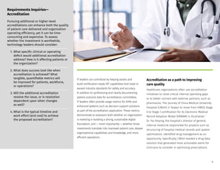 IT leaders can contribute by helping assess and
build certification-ready HIT capabilities that meet or
exceed industry standards for safety and accuracy.
In addition to synthesizing and clearly documenting
patient outcome data for accreditation committees,
IT leaders often provide usage metrics for EHRs and
enhanced systems such as decision support solutions
as part of the accreditation application. These metrics
demonstrate to assessors both whether an organization
is investing in building a strong, sustainable digital
foundation, and — more importantly — whether those
investments translate into improved patient care, deeper
organizational capabilities and knowledge, and more
efficient operations.
Accreditation as a path to improving
care quality
Healthcare organizations often use accreditation
initiatives to close critical internal operating gaps
or to better connect with external partners, such as
pharmacies. The journey of China Medical University
Hospital (CMUH) in Taiwan to move from HIMSS Stage
6 to Stage 7 certification for its Electronic Medical
Record Adoption Model (EMRAM) is illustrative.2
Dr. Pai Peiying, the hospital’s director of general
internal medicine responsible for projects such as
structuring of hospital medical records and system
optimization, identified drug management as an
opportunity. Specifically, CMUH needed a drug data
solution that generated more actionable alerts for
clinicians to consider in optimizing prescriptions.
Requirements Inquiries—
Accreditation
Pursuing additional or higher-level
accreditations can enhance both the quality
of patient care delivered and organization
operating efficiency, yet it can be time-
consuming and expensive. To assess
whether the investment is worthwhile,
technology leaders should consider:
1. What specific clinical or operating
deficit would additional accreditation
address? How is it affecting patients or
the organization?
2. What does success look like when
accreditation is achieved? What
tangible, quantifiable metrics will
be improved for patients, workforce,
or operations?
3. Will the additional accreditation
resolve the issue, or is resolution
dependent upon other changes
as well?
4. What is the typical timeline and
work effort (and cost) to achieve
the proposed accreditation?
6
 