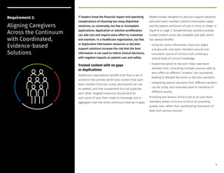 IT leaders know the financial impact and operating
complications of choosing too many disjointed
solutions, or, conversely, too few or incomplete
applications. Application or solution proliferation
can add cost and require extra effort to customize
and maintain. In a healthcare organization, too few
or duplicative information resources or decision
support solutions increase the risk that the best
information is not used to inform clinical decisions,
with negative impacts on patient care and safety.
Trusted content with no gaps
or duplications
Healthcare organizations benefit most from a set of
solutions that provide world-class content that each
team member (clinician, nurse, pharmacist) can use
as needed, and that complement but not duplicate
each other. Targeted resources should exist for
each point of care, from intake to discharge, and in
aggregate cover the entire continuum leaving no gaps.
Wolters Kluwer designed its decision support solutions
with each team member’s distinct information needs
and the patient continuum of care in mind, as shown in
Figure A on page 2. Complementary solutions provide
trusted content across the complete care path, which
has several benefits:
• Using the same information resources aligns
and grounds care team members around one
consistent source of clinical truth, building a
shared body of clinical knowledge.
• Expediting speed to decision helps save team
member time. Consulting multiple sources adds to
work effort as different ‘answers’ are considered,
leading to delayed decisions or decision paralysis.
• Integrating several solutions from different vendors
can be costly, and invariably lead to interfaces of
different quality.
Providing one version of the truth to all care team
members allows clinicians to focus on providing
quality care, rather than synthesizing mountains of
data from various sources.
Requirement 2:
Aligning Caregivers
Across the Continuum
with Coordinated,
Evidence-based
Solutions
8
 