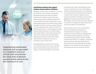 Coordinated solutions that support
evidence-based medicine initiatives
Regardless of tenure, talent or intention, no clinician
can synthesize all the new data and evidence
generated about disease states or potential
treatments. This reality is at the core of many
evidence-based medicine (EBM) initiatives which
aim to provide clinical team members with current,
trusted expert guidance and evidence-based content
throughout the patient journey to support decisions.
For many organizations, the adoption of EHRs and
EBM protocols go hand-in-hand: applying the latest,
evidence-based information to clinically relevant
patient data allows for more precise, personalized
care. Decision support tools providing vetted,
EBM-based content also clarifies which factors
affected decision-making and limits use of
incomplete or quasi-relevant data.
Technology leaders can partner with clinicians
to ensure they have the resources to meet EBM
goals. The best evidence-based resources and
research include meta-analyses or results from
randomized trials of high methodological quality,
as well as randomized trials with methodological
limitations, observational studies and unsystematic
clinical observations informed by expert consensus
or opinions. Not all decision support solutions
provide this breadth of information. Some are data
aggregators that stop short of helping clinicians
draw reliable inferences. Others are poorly organized
or too difficult to navigate with EHRs, undercutting
clinical team efficiency and satisfaction.
Studies indicate clinicians will consult external
resources and evolve their practices and
recommendations as long as the resources
provided are easily accessible and integrated with
their workflow, logically organized, and provide
actionable advice grounded in the best available,
comprehensive evidence. For example, a comparison
study conducted at Tokyo Joto Hospital3
found
that physicians who used UpToDate had far fewer
diagnostic errors (2%) than the 24% reflected in a
control group who did not consult the solution.
Implementing coordinated
solutions that are grounded
in a consistent source of
clinical truth ensures that
the same level of decision
support quality exists across
the continuum of care.
9
 