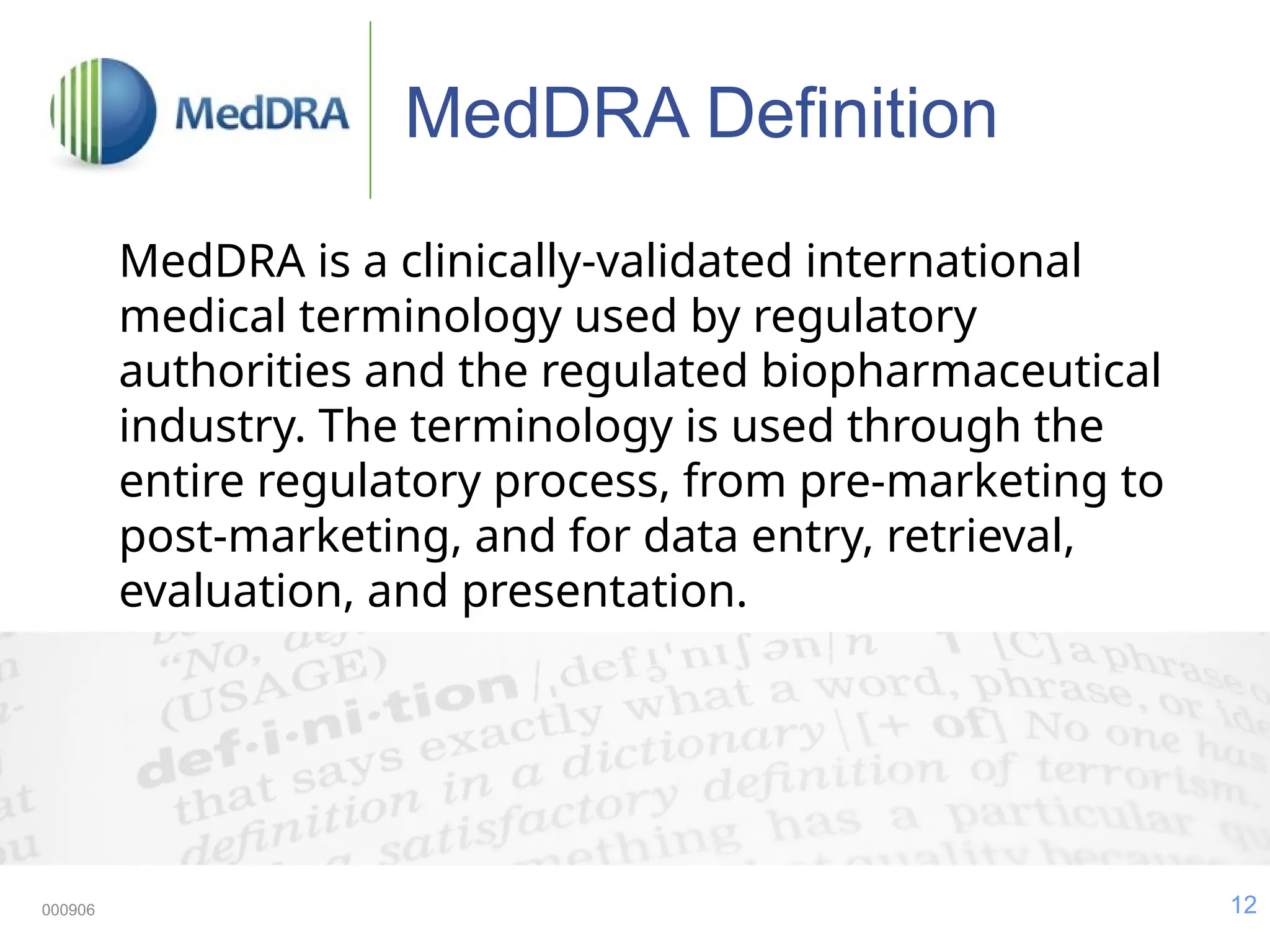 12
000906
MedDRA Definition
MedDRA is a clinically-validated international
medical terminology used by regulatory
authorities and the regulated biopharmaceutical
industry. The terminology is used through the
entire regulatory process, from pre-marketing to
post-marketing, and for data entry, retrieval,
evaluation, and presentation.
 