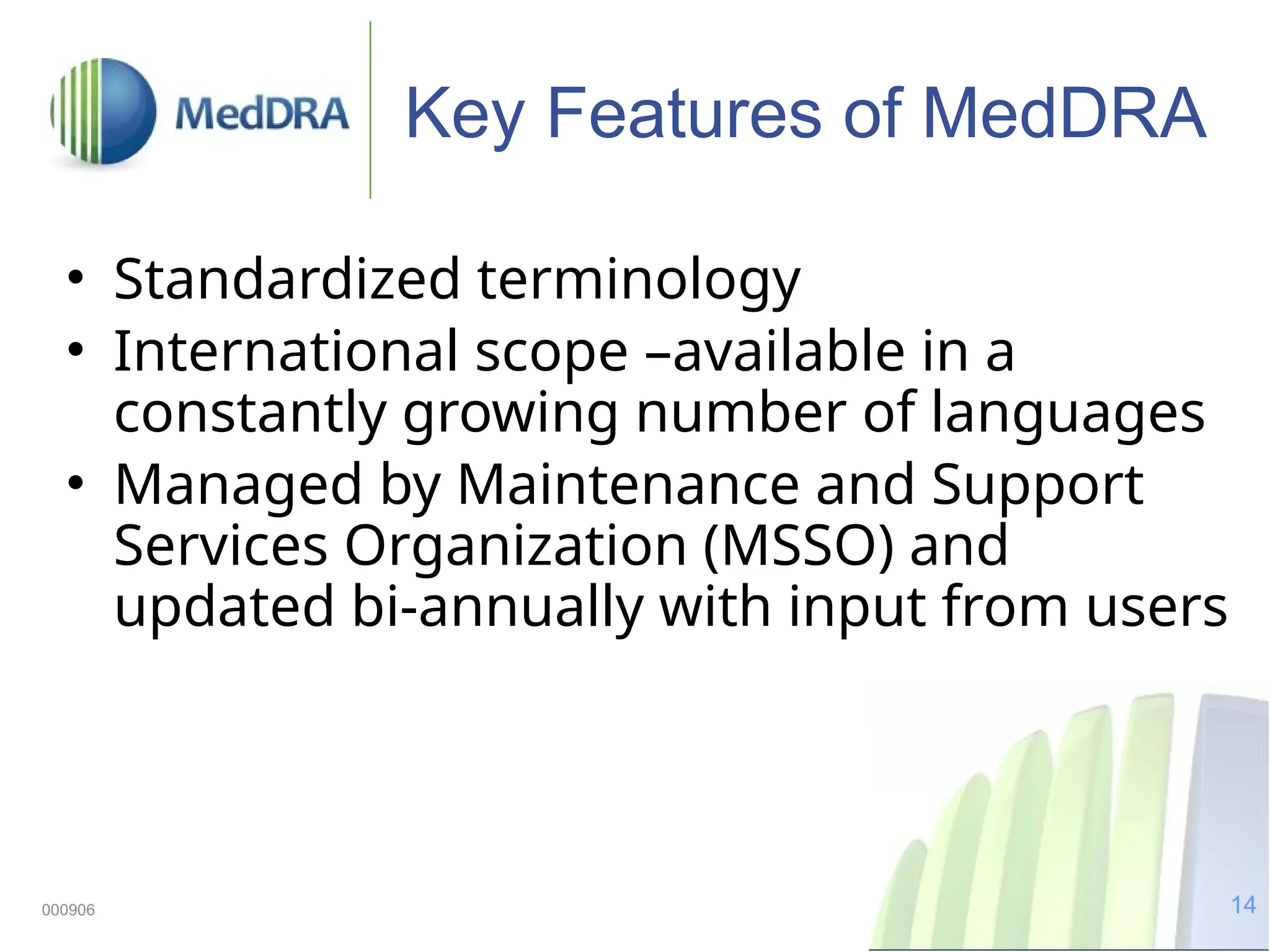 14
000906
Key Features of MedDRA
• Standardized terminology
• International scope –available in a
constantly growing number of languages
• Managed by Maintenance and Support
Services Organization (MSSO) and
updated bi-annually with input from users
 