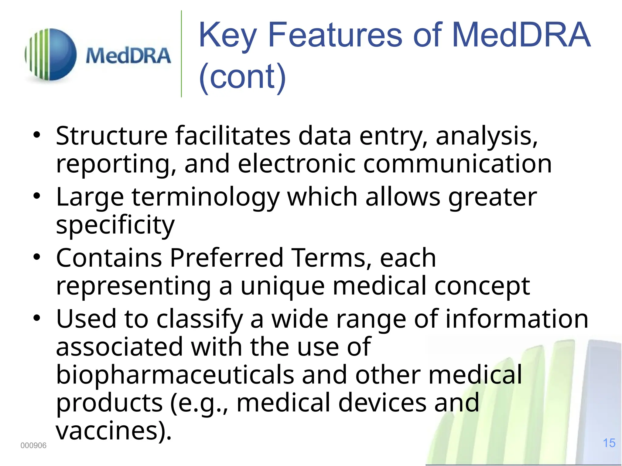15
000906
Key Features of MedDRA
(cont)
• Structure facilitates data entry, analysis,
reporting, and electronic communication
• Large terminology which allows greater
specificity
• Contains Preferred Terms, each
representing a unique medical concept
• Used to classify a wide range of information
associated with the use of
biopharmaceuticals and other medical
products (e.g., medical devices and
vaccines).
 