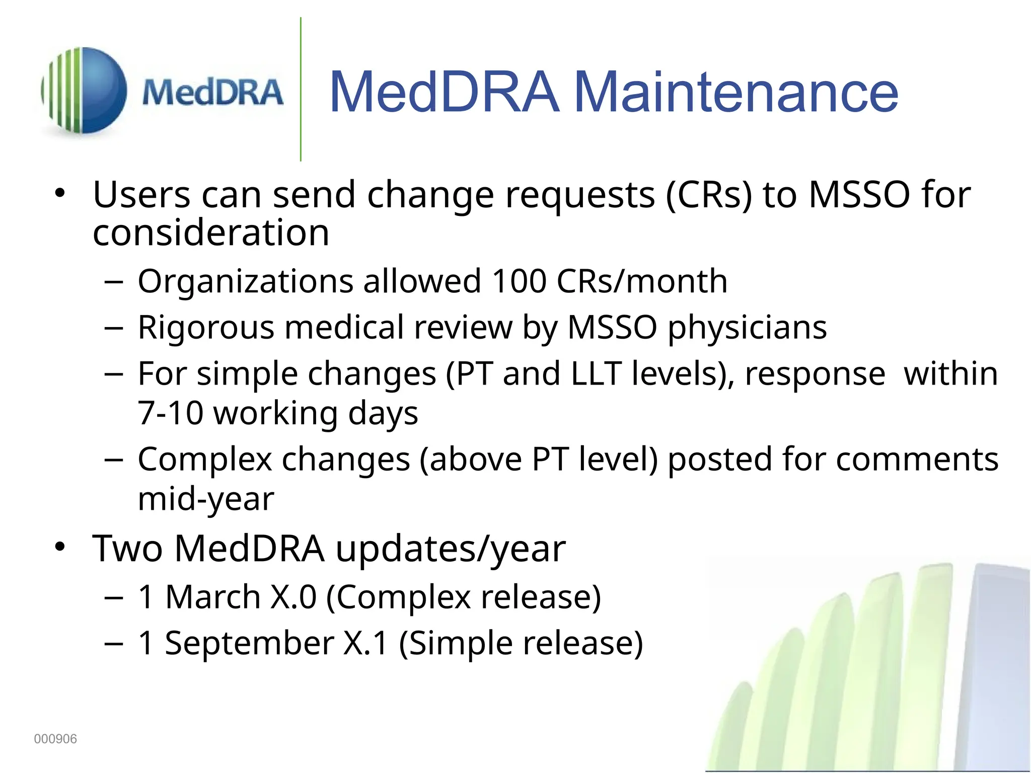 17
MedDRA Maintenance
• Users can send change requests (CRs) to MSSO for
consideration
– Organizations allowed 100 CRs/month
– Rigorous medical review by MSSO physicians
– For simple changes (PT and LLT levels), response within
7-10 working days
– Complex changes (above PT level) posted for comments
mid-year
• Two MedDRA updates/year
– 1 March X.0 (Complex release)
– 1 September X.1 (Simple release)
000906
 