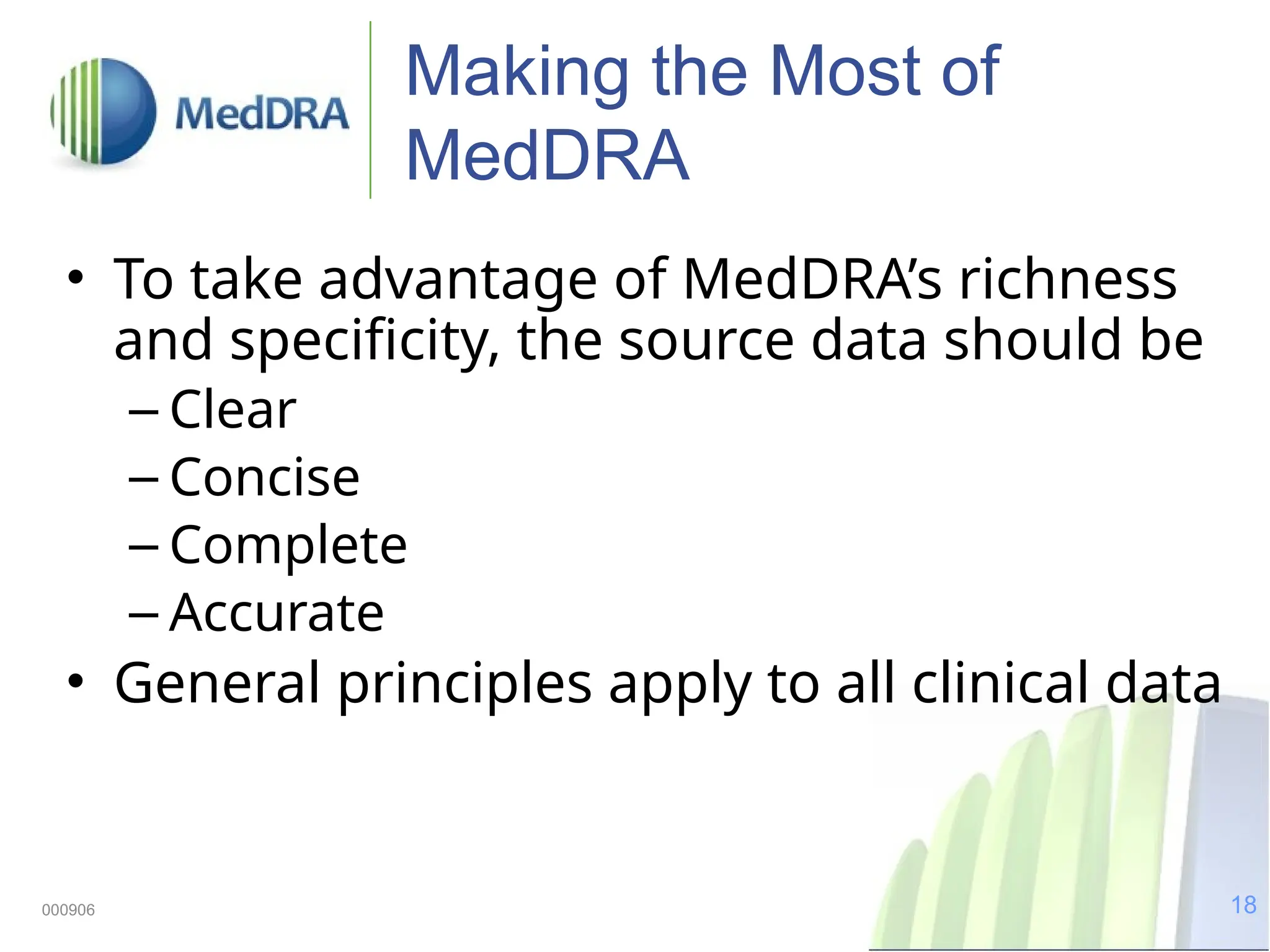 18
000906
Making the Most of
MedDRA
• To take advantage of MedDRA’s richness
and specificity, the source data should be
– Clear
– Concise
– Complete
– Accurate
• General principles apply to all clinical data
 