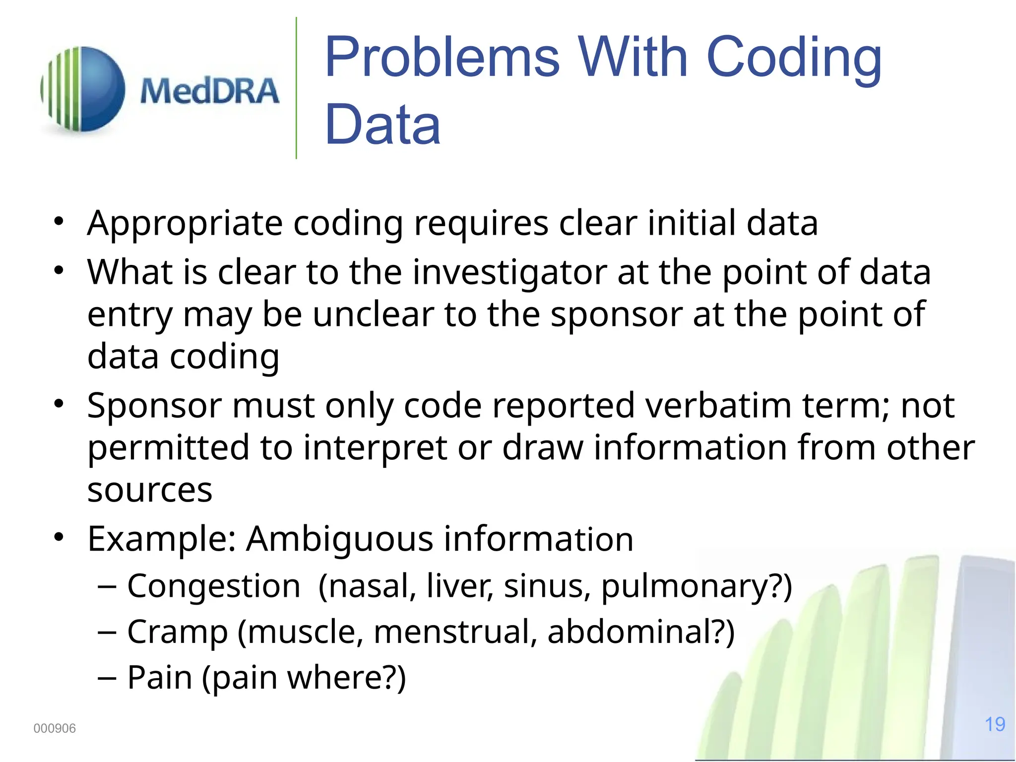 19
000906
Problems With Coding
Data
• Appropriate coding requires clear initial data
• What is clear to the investigator at the point of data
entry may be unclear to the sponsor at the point of
data coding
• Sponsor must only code reported verbatim term; not
permitted to interpret or draw information from other
sources
• Example: Ambiguous information
– Congestion (nasal, liver, sinus, pulmonary?)
– Cramp (muscle, menstrual, abdominal?)
– Pain (pain where?)
 