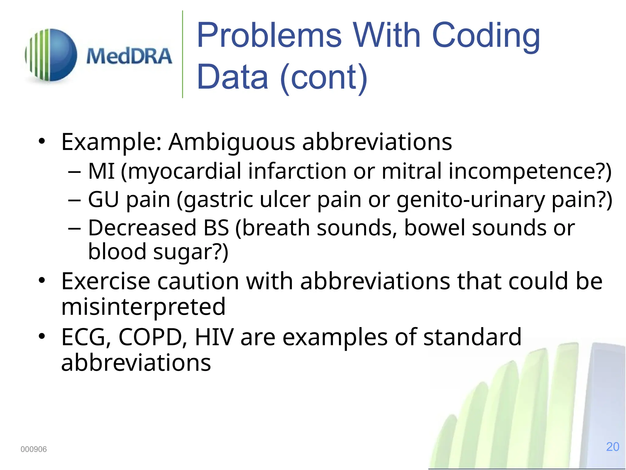 20
000906
Problems With Coding
Data (cont)
• Example: Ambiguous abbreviations
– MI (myocardial infarction or mitral incompetence?)
– GU pain (gastric ulcer pain or genito-urinary pain?)
– Decreased BS (breath sounds, bowel sounds or
blood sugar?)
• Exercise caution with abbreviations that could be
misinterpreted
• ECG, COPD, HIV are examples of standard
abbreviations
 