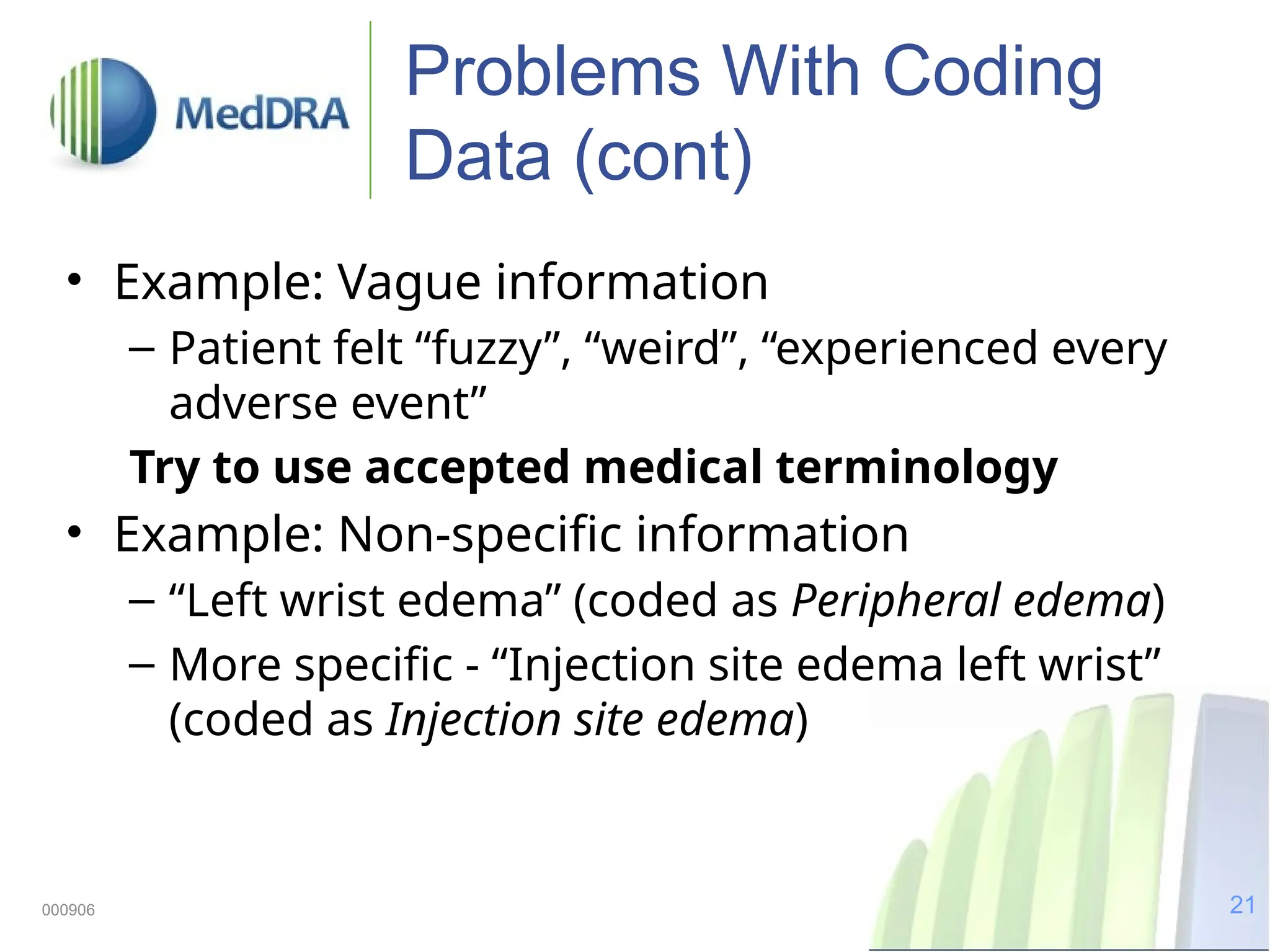 21
000906
Problems With Coding
Data (cont)
• Example: Vague information
– Patient felt “fuzzy”, “weird”, “experienced every
adverse event”
Try to use accepted medical terminology
• Example: Non-specific information
– “Left wrist edema” (coded as Peripheral edema)
– More specific - “Injection site edema left wrist”
(coded as Injection site edema)
 