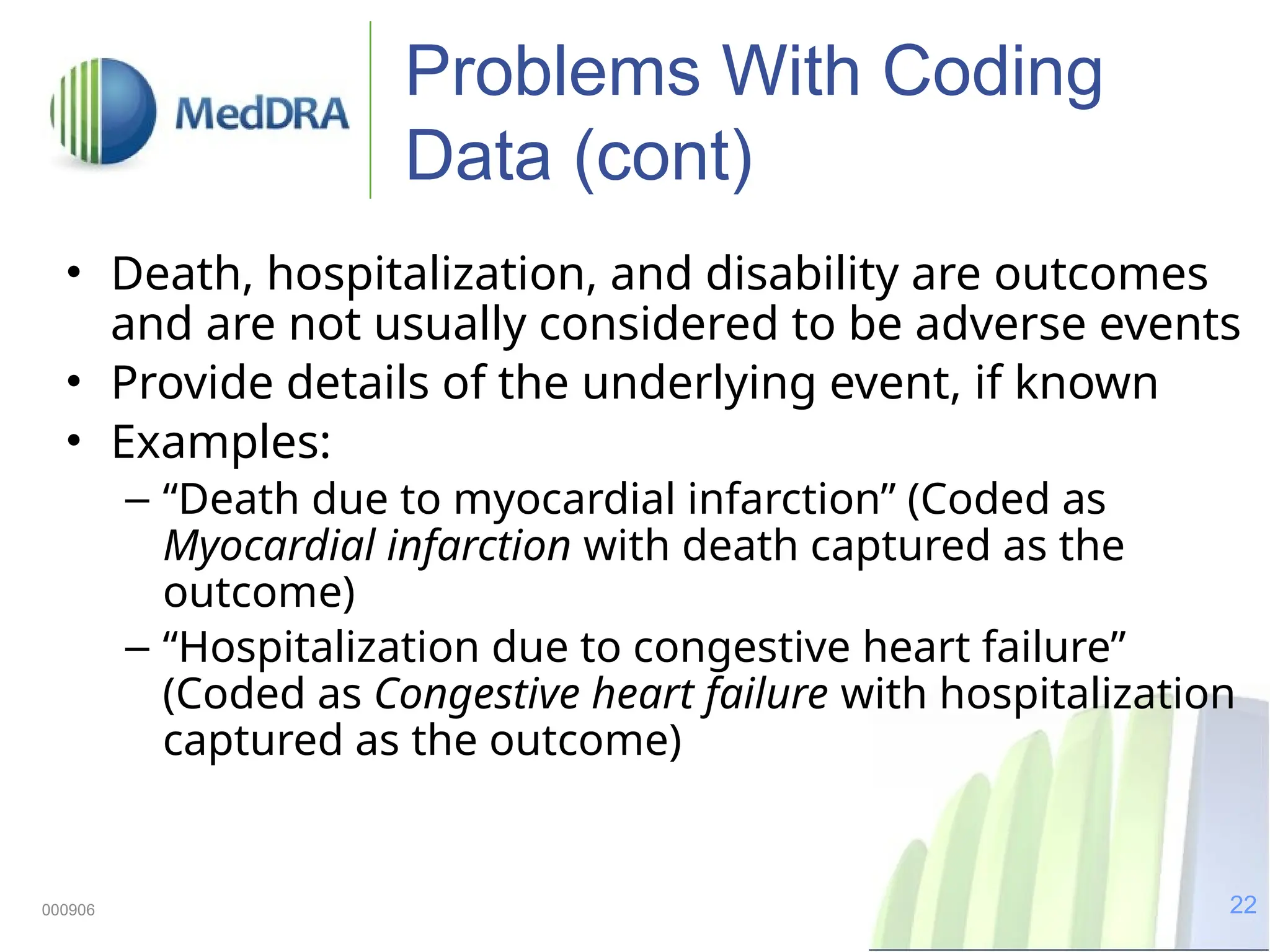 22
000906
Problems With Coding
Data (cont)
• Death, hospitalization, and disability are outcomes
and are not usually considered to be adverse events
• Provide details of the underlying event, if known
• Examples:
– “Death due to myocardial infarction” (Coded as
Myocardial infarction with death captured as the
outcome)
– “Hospitalization due to congestive heart failure”
(Coded as Congestive heart failure with hospitalization
captured as the outcome)
 