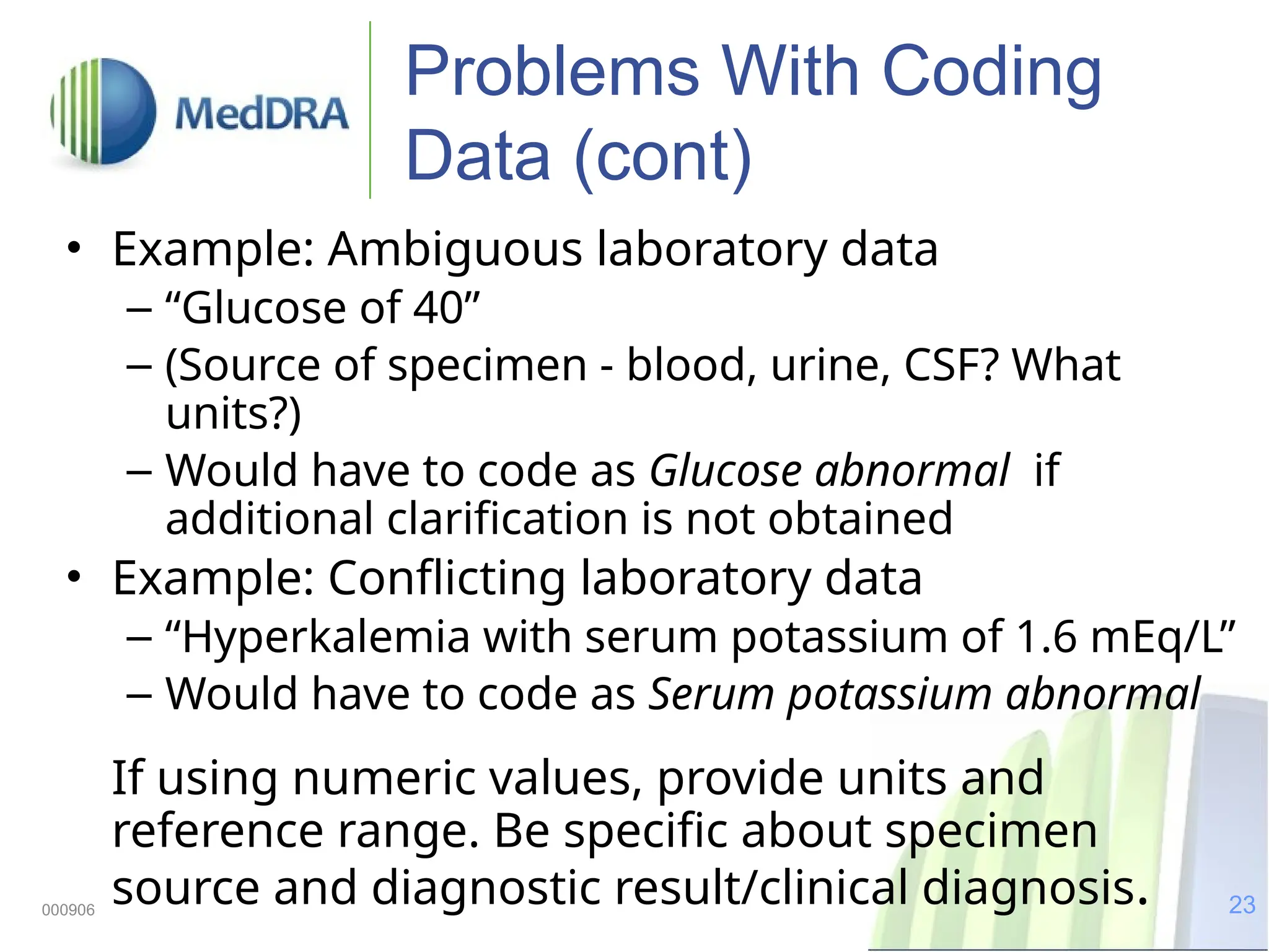23
000906
Problems With Coding
Data (cont)
• Example: Ambiguous laboratory data
– “Glucose of 40”
– (Source of specimen - blood, urine, CSF? What
units?)
– Would have to code as Glucose abnormal if
additional clarification is not obtained
• Example: Conflicting laboratory data
– “Hyperkalemia with serum potassium of 1.6 mEq/L”
– Would have to code as Serum potassium abnormal
If using numeric values, provide units and
reference range. Be specific about specimen
source and diagnostic result/clinical diagnosis.
 