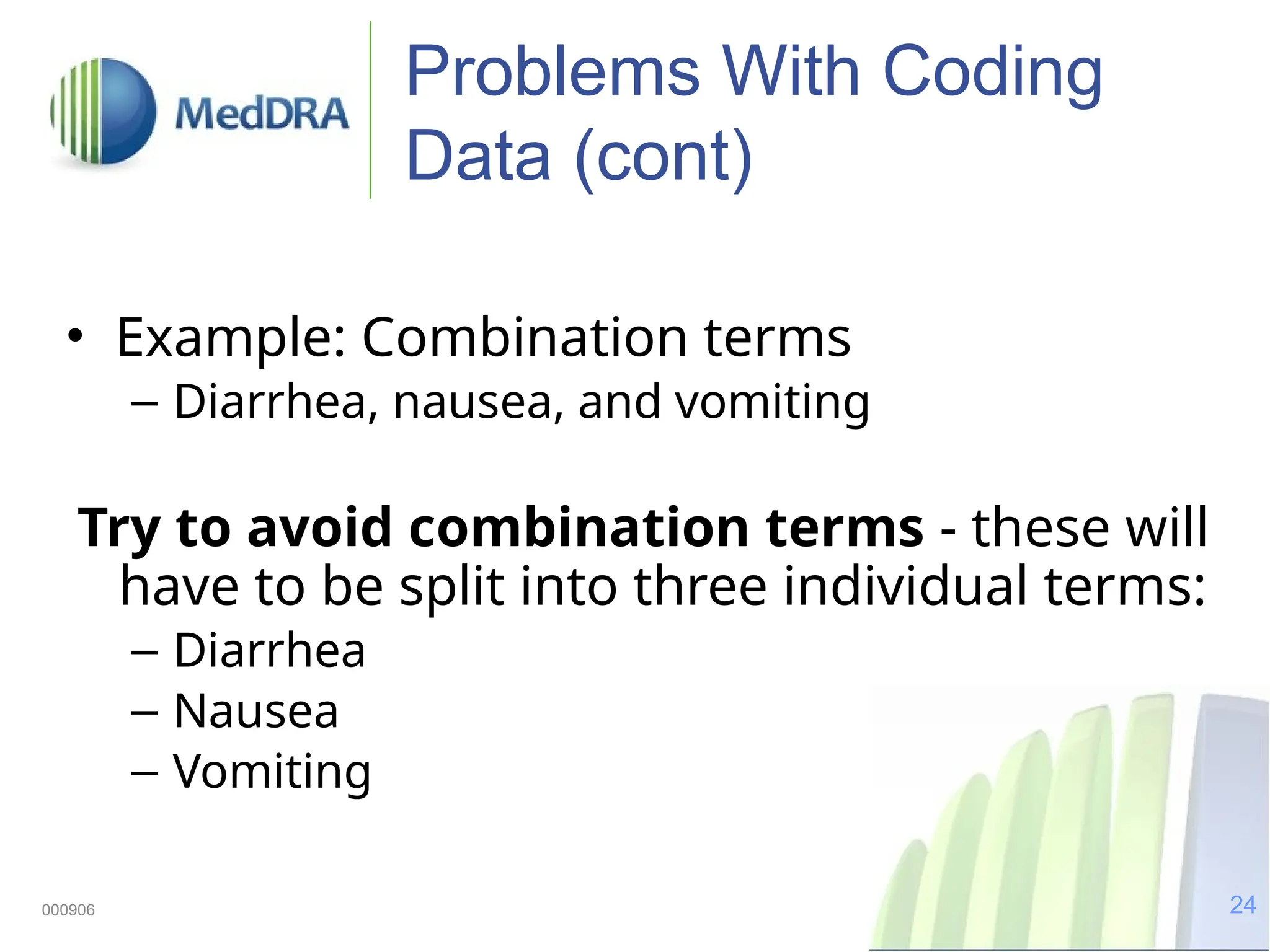 24
000906
Problems With Coding
Data (cont)
• Example: Combination terms
– Diarrhea, nausea, and vomiting
Try to avoid combination terms - these will
have to be split into three individual terms:
– Diarrhea
– Nausea
– Vomiting
 