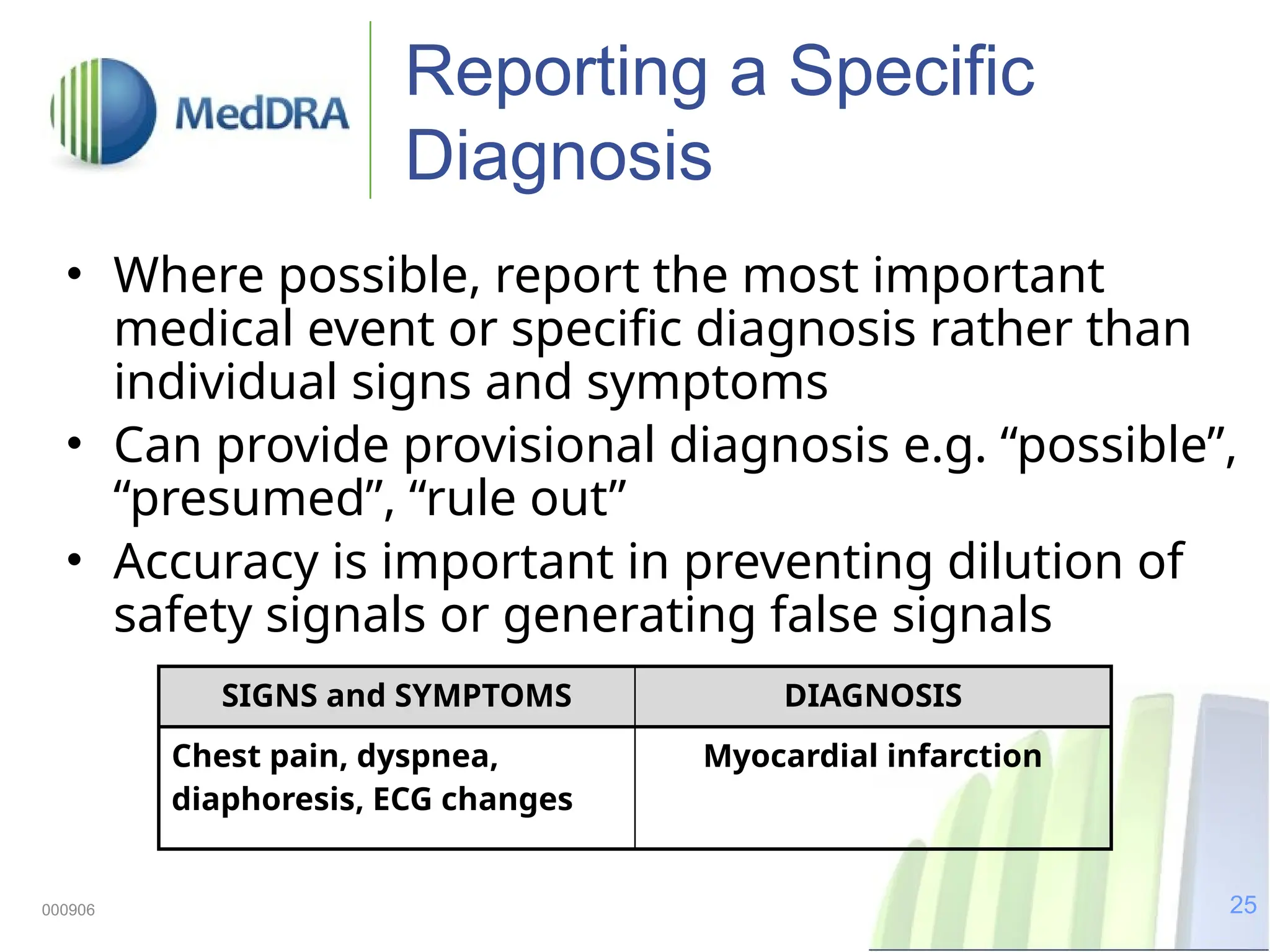 25
000906
Reporting a Specific
Diagnosis
• Where possible, report the most important
medical event or specific diagnosis rather than
individual signs and symptoms
• Can provide provisional diagnosis e.g. “possible”,
“presumed”, “rule out”
• Accuracy is important in preventing dilution of
safety signals or generating false signals
SIGNS and SYMPTOMS DIAGNOSIS
Chest pain, dyspnea,
diaphoresis, ECG changes
Myocardial infarction
 