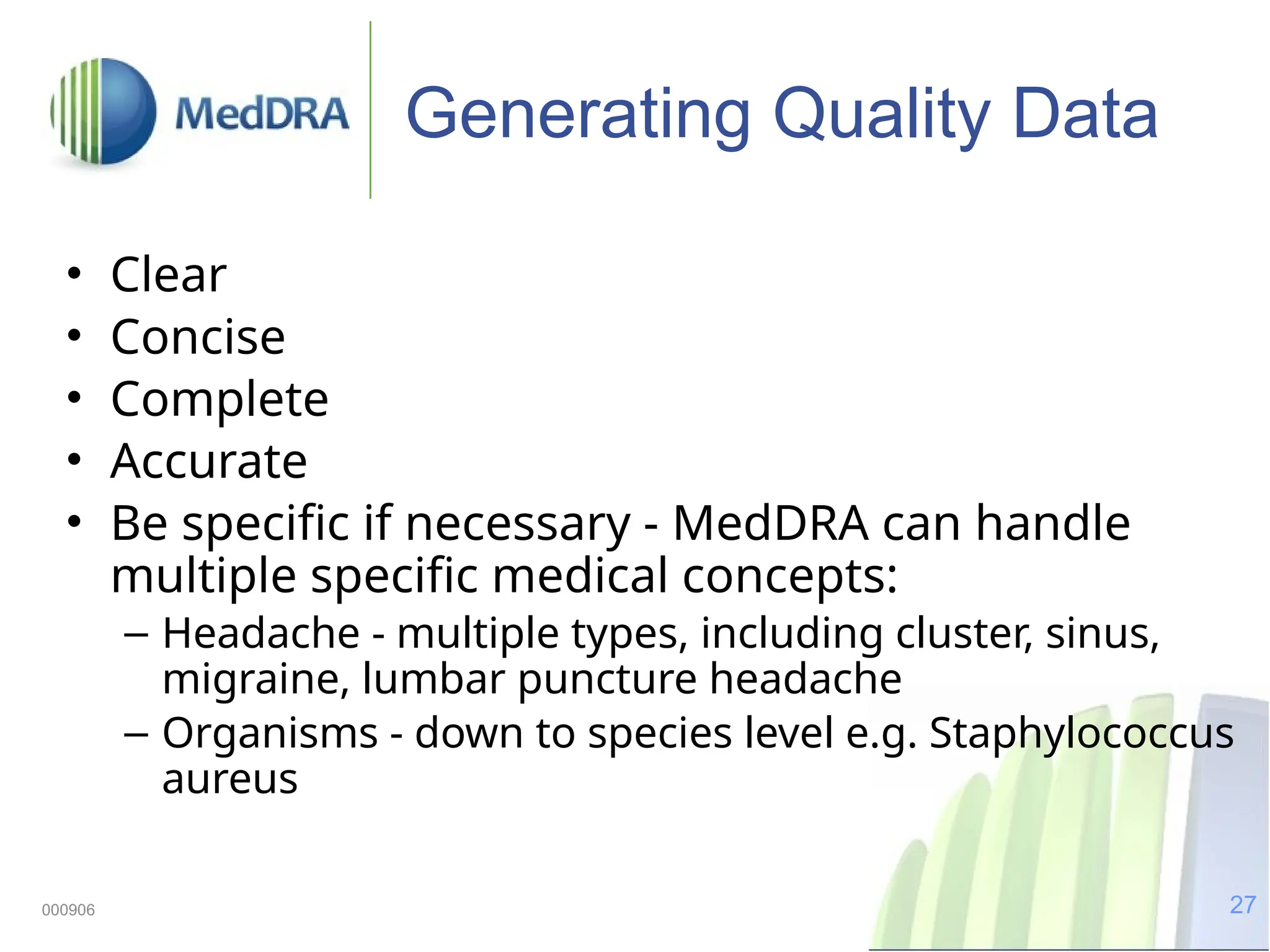 27
000906
Generating Quality Data
• Clear
• Concise
• Complete
• Accurate
• Be specific if necessary - MedDRA can handle
multiple specific medical concepts:
– Headache - multiple types, including cluster, sinus,
migraine, lumbar puncture headache
– Organisms - down to species level e.g. Staphylococcus
aureus
 