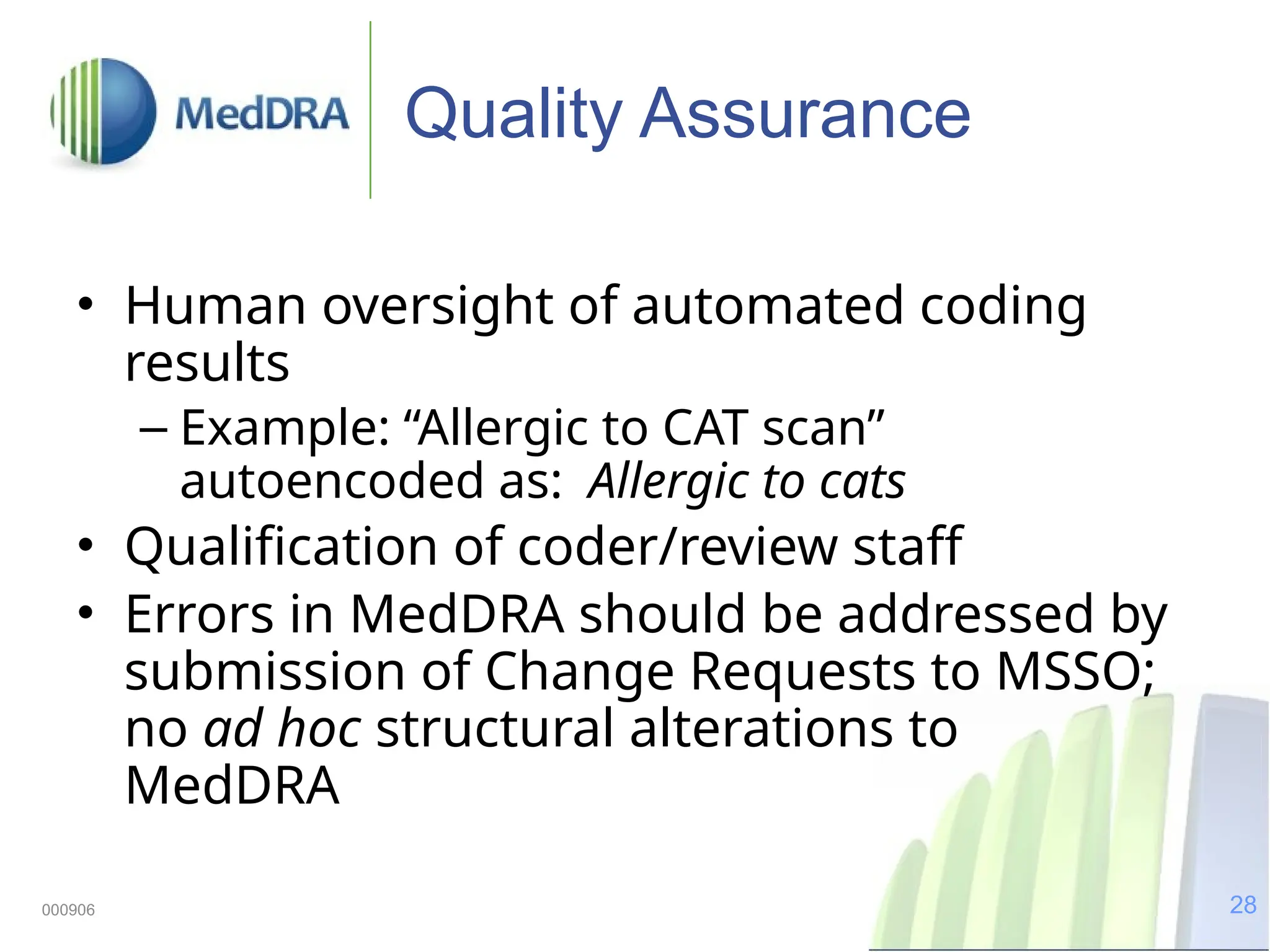 28
000906
Quality Assurance
• Human oversight of automated coding
results
– Example: “Allergic to CAT scan”
autoencoded as: Allergic to cats
• Qualification of coder/review staff
• Errors in MedDRA should be addressed by
submission of Change Requests to MSSO;
no ad hoc structural alterations to
MedDRA
 