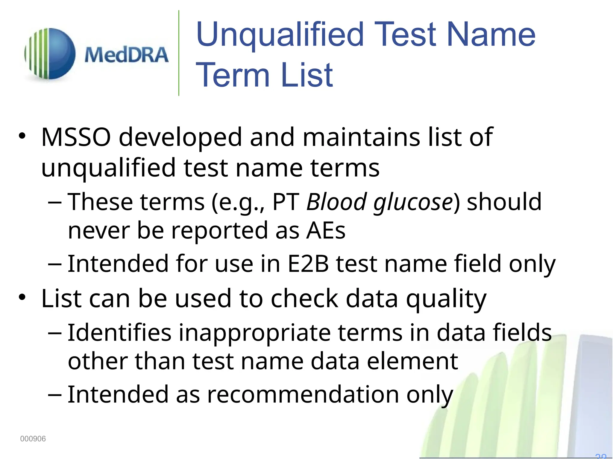 Unqualified Test Name
Term List
• MSSO developed and maintains list of
unqualified test name terms
– These terms (e.g., PT Blood glucose) should
never be reported as AEs
– Intended for use in E2B test name field only
• List can be used to check data quality
– Identifies inappropriate terms in data fields
other than test name data element
– Intended as recommendation only
000906
 