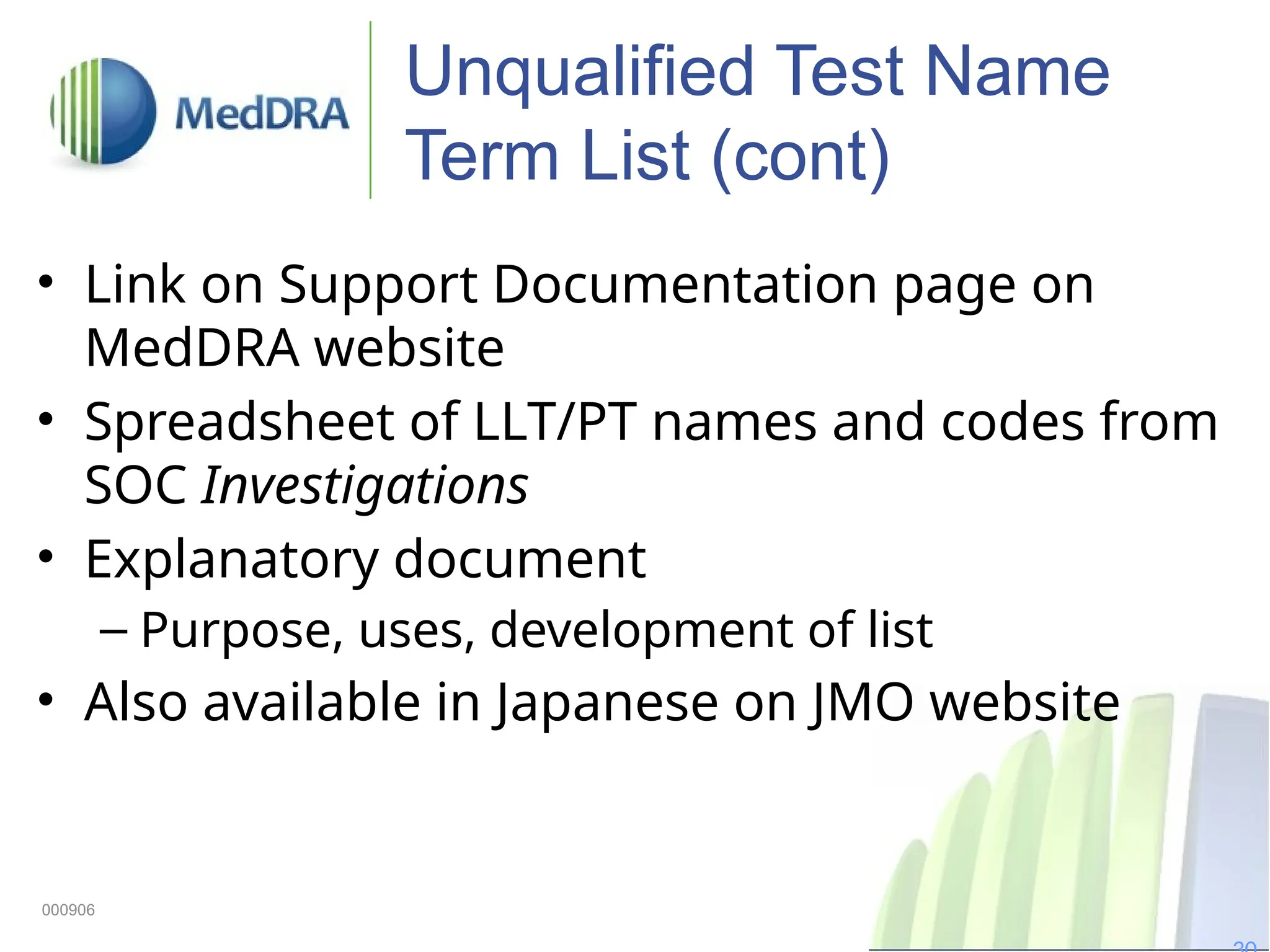 Unqualified Test Name
Term List (cont)
• Link on Support Documentation page on
MedDRA website
• Spreadsheet of LLT/PT names and codes from
SOC Investigations
• Explanatory document
– Purpose, uses, development of list
• Also available in Japanese on JMO website
000906
 