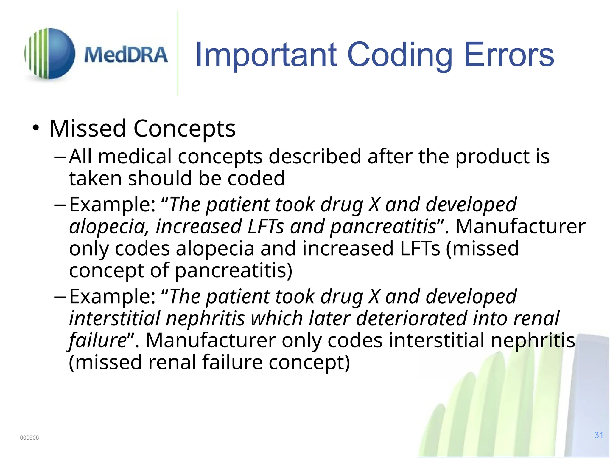 31
Important Coding Errors
• Missed Concepts
–All medical concepts described after the product is
taken should be coded
–Example: “The patient took drug X and developed
alopecia, increased LFTs and pancreatitis”. Manufacturer
only codes alopecia and increased LFTs (missed
concept of pancreatitis)
–Example: “The patient took drug X and developed
interstitial nephritis which later deteriorated into renal
failure”. Manufacturer only codes interstitial nephritis
(missed renal failure concept)
000906
 