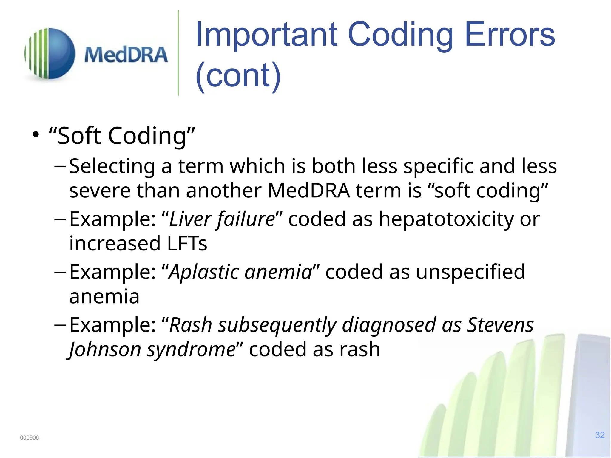 32
Important Coding Errors
(cont)
• “Soft Coding”
–Selecting a term which is both less specific and less
severe than another MedDRA term is “soft coding”
–Example: “Liver failure” coded as hepatotoxicity or
increased LFTs
–Example: “Aplastic anemia” coded as unspecified
anemia
–Example: “Rash subsequently diagnosed as Stevens
Johnson syndrome” coded as rash
000906
 