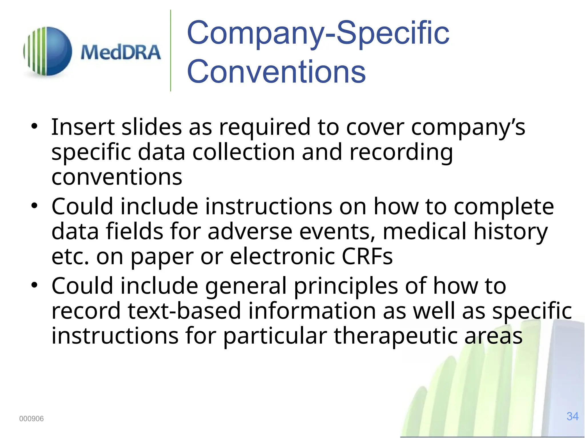 34
000906
Company-Specific
Conventions
• Insert slides as required to cover company’s
specific data collection and recording
conventions
• Could include instructions on how to complete
data fields for adverse events, medical history
etc. on paper or electronic CRFs
• Could include general principles of how to
record text-based information as well as specific
instructions for particular therapeutic areas
 