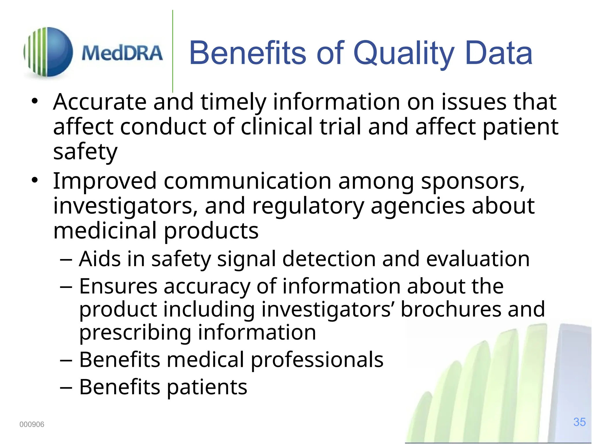 35
000906
Benefits of Quality Data
• Accurate and timely information on issues that
affect conduct of clinical trial and affect patient
safety
• Improved communication among sponsors,
investigators, and regulatory agencies about
medicinal products
– Aids in safety signal detection and evaluation
– Ensures accuracy of information about the
product including investigators’ brochures and
prescribing information
– Benefits medical professionals
– Benefits patients
 