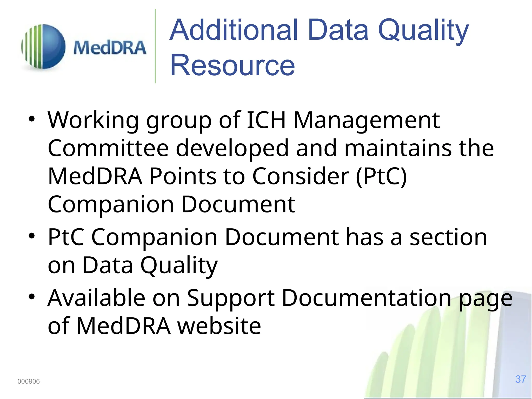 37
000906
Additional Data Quality
Resource
• Working group of ICH Management
Committee developed and maintains the
MedDRA Points to Consider (PtC)
Companion Document
• PtC Companion Document has a section
on Data Quality
• Available on Support Documentation page
of MedDRA website
 