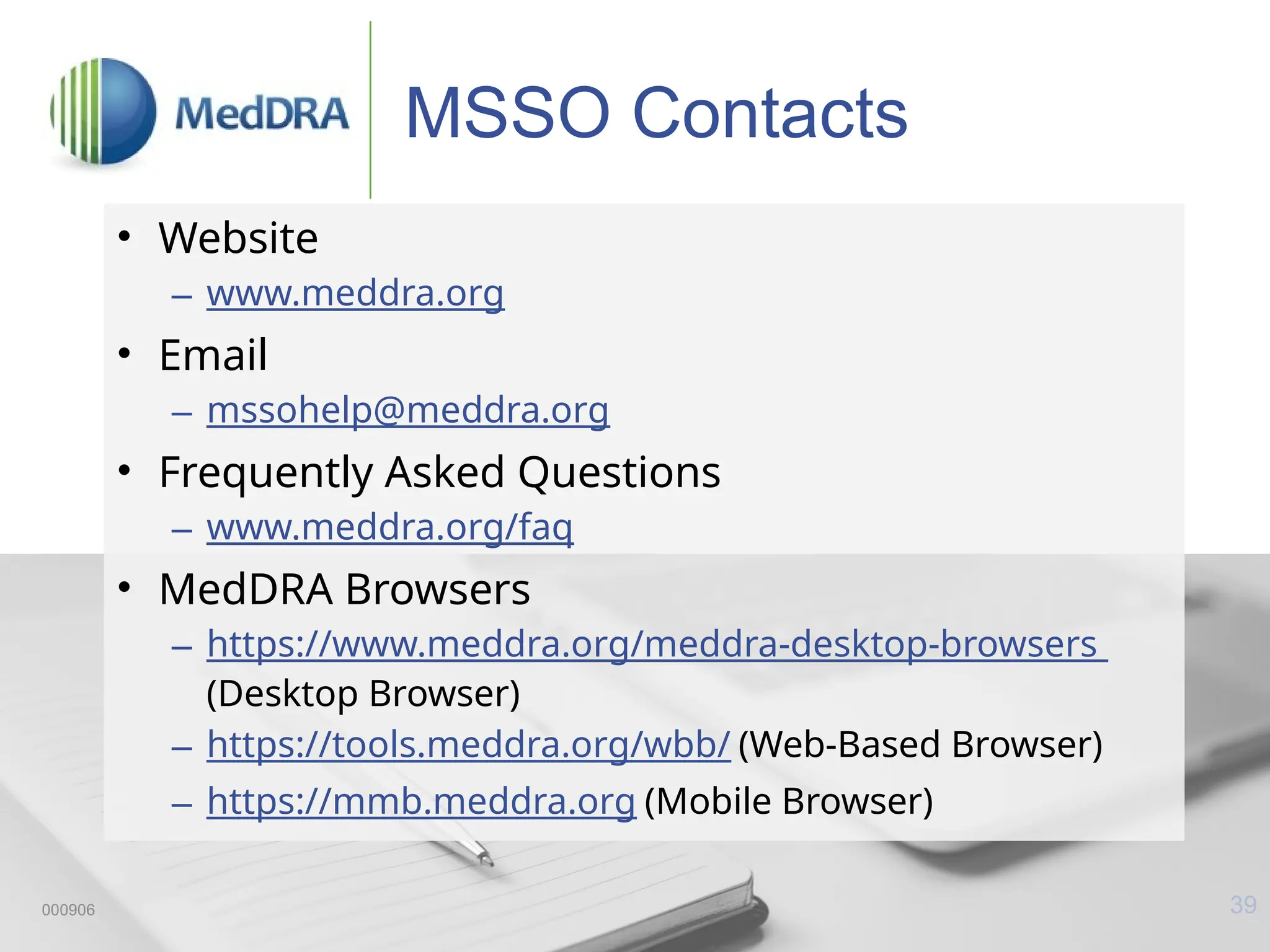 39
MSSO Contacts
• Website
– www.meddra.org
• Email
– mssohelp@meddra.org
• Frequently Asked Questions
– www.meddra.org/faq
• MedDRA Browsers
– https://www.meddra.org/meddra-desktop-browsers
(Desktop Browser)
– https://tools.meddra.org/wbb/ (Web-Based Browser)
– https://mmb.meddra.org (Mobile Browser)
000906
 