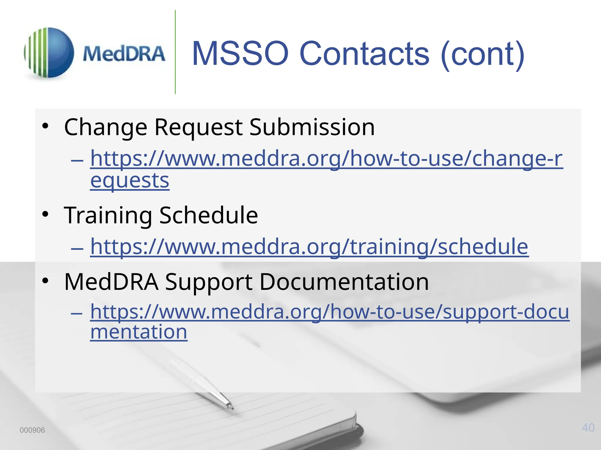 40
MSSO Contacts (cont)
• Change Request Submission
– https://www.meddra.org/how-to-use/change-r
equests
• Training Schedule
– https://www.meddra.org/training/schedule
• MedDRA Support Documentation
– https://www.meddra.org/how-to-use/support-docu
mentation
000906
 