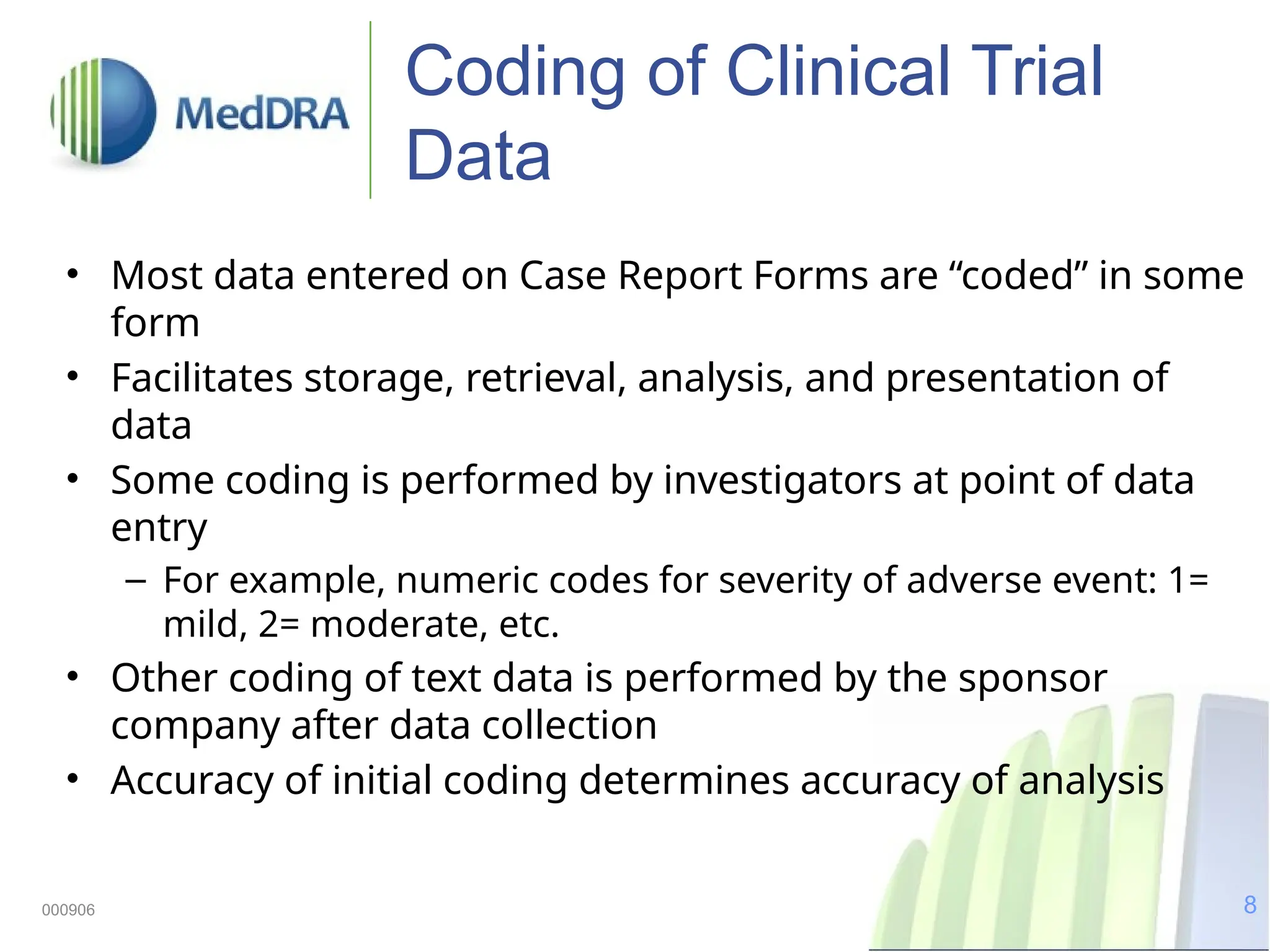 8
000906
Coding of Clinical Trial
Data
• Most data entered on Case Report Forms are “coded” in some
form
• Facilitates storage, retrieval, analysis, and presentation of
data
• Some coding is performed by investigators at point of data
entry
– For example, numeric codes for severity of adverse event: 1=
mild, 2= moderate, etc.
• Other coding of text data is performed by the sponsor
company after data collection
• Accuracy of initial coding determines accuracy of analysis
 