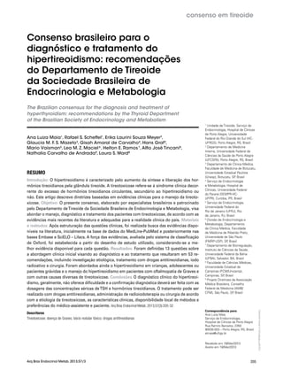 Copyright©
ABE&Mtodososdireitosreservados.
205
consenso em tireoide
Arq Bras Endocrinol Metab. 2013;57/3
Consenso brasileiro para o
diagnóstico e tratamento do
hipertireoidismo: recomendações
do Departamento de Tireoide
da Sociedade Brasileira de
Endocrinologia e Metabologia
The Brazilian consensus for the diagnosis and treatment of
hyperthyroidism: recommendations by the Thyroid Department
of the Brazilian Society of Endocrinology and Metabolism
Ana Luiza Maia1
, Rafael S. Scheffel1
, Erika Laurini Souza Meyer2
,
Glaucia M. F. S. Mazeto3
, Gisah Amaral de Carvalho4
, Hans Graf4
,
Mario Vaisman5
, Lea M. Z. Maciel6
, Helton E. Ramos7
, Alfio José Tincani8
,
Nathalia Carvalho de Andrada9
, Laura S. Ward8
RESUMO
Introdução: O hipertireoidismo é caracterizado pelo aumento da síntese e liberação dos hor-
mônios tireoidianos pela glândula tireoide. A tireotoxicose refere-se à síndrome clínica decor-
rente do excesso de hormônios tireoidianos circulantes, secundário ao hipertireoidismo ou
não. Este artigo descreve diretrizes baseadas em evidências clínicas para o manejo da tireoto-
xicose. Objetivo: O presente consenso, elaborado por especialistas brasileiros e patrocinado
pelo Departamento deTireoide da Sociedade Brasileira de Endocrinologia e Metabologia, visa
abordar o manejo, diagnóstico e tratamento dos pacientes com tireotoxicose, de acordo com as
evidências mais recentes da literatura e adequadas para a realidade clínica do país. Materiais
e métodos: Após estruturação das questões clínicas, foi realizada busca das evidências dispo-
níveis na literatura, inicialmente na base de dados do MedLine-PubMed e posteriormente nas
bases Embase e SciELO – Lilacs. A força das evidências, avaliada pelo sistema de classificação
de Oxford, foi estabelecida a partir do desenho de estudo utilizado, considerando-se a me-
lhor evidência disponível para cada questão. Resultados: Foram definidas 13 questões sobre
a abordagem clínica inicial visando ao diagnóstico e ao tratamento que resultaram em 53 re-
comendações, incluindo investigação etiológica, tratamento com drogas antitireoidianas, iodo
radioativo e cirurgia. Foram abordados ainda o hipertireoidismo em crianças, adolescentes ou
pacientes grávidas e o manejo do hipertireoidismo em pacientes com oftalmopatia de Graves e
com outras causas diversas de tireotoxicose. Conclusões: O diagnóstico clínico do hipertireoi-
dismo, geralmente, não oferece dificuldade e a confirmação diagnóstica deverá ser feita com as
dosagens das concentrações séricas deTSH e hormônios tireoidianos. O tratamento pode ser
realizado com drogas antitireoidianas, administração de radioiodoterapia ou cirurgia de acordo
com a etiologia da tireotoxicose, as características clínicas, disponibilidade local de métodos e
preferências do médico-assistente e paciente. Arq Bras Endocrinol Metab. 2013;57(3):205-32
Descritores
Tireotoxicose; doença de Graves; bócio nodular tóxico; drogas antitireoidianas
1
Unidade de Tireoide, Serviço de
Endocrinologia, Hospital de Clínicas
de Porto Alegre, Universidade
Federal do Rio Grande do Sul (HC-
UFRGS), Porto Alegre, RS, Brasil
2
Departamento de Medicina
Interna, Universidade Federal de
Ciências da Saúde de Porto Alegre
(UFCSPA), Porto Alegre, RS, Brasil
3
Departamento de Clínica Médica,
Faculdade de Medicina de Botucatu,
Universidade Estadual Paulista
(Unesp), Botucatu, SP, Brasil
4
Serviço de Endocrinologia
e Metabologia, Hospital de
Clínicas, Universidade Federal
do Paraná (SEMPR-HC-
UFPR), Curitiba, PR, Brasil
5
Serviço de Endocrinologia,
Universidade Federal do
Rio de Janeiro (UFRJ), Rio
de Janeiro, RJ, Brasil
6
Divisão de Endocrinologia e
Metabologia, Departamento
de Clínica Médica, Faculdade
de Medicina de Ribeirão Preto,
Universidade de São Paulo
(FMRP-USP), SP, Brasil
7
Departamento de Biorregulação,
Instituto de Ciências da Saúde,
Universidade Federal da Bahia
(UFBA), Salvador, BA, Brasil
8
Faculdade de Ciências Médicas,
Universidade Estadual de
Campinas (FCM/Unicamp),
Campinas, SP, Brasil
9
Projeto Diretrizes da Associação
Médica Brasileira, Conselho
Federal de Medicina (AMB/
CFM), São Paulo, SP, Brasil
Correspondência para:
Ana Luiza Maia
Serviço de Endocrinologia,
Hospital de Clínicas de Porto Alegre
Rua Ramiro Barcelos, 2350
90035-003 – Porto Alegre, RS, Brasil
almaia@ufrgs.br
Recebido em 19/Mar/2013
Aceito em 19/Mar/2013
 