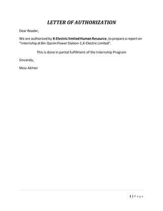 1 | P a g e
LETTER OF AUTHORIZATION
Dear Reader,
We are authorized by K-Electric limitedHumanResource, to preparea reporton
“Internship atBin QasimPower Station-1,K-Electric Limited”.
This is done in partial fulfillment of the Internship Program
Sincerely,
Moiz Akhter
 
