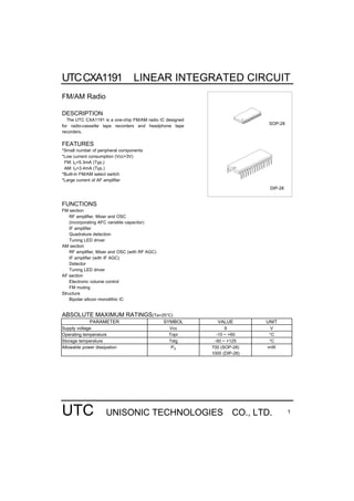 UTCCXA1191 LINEAR INTEGRATED CIRCUIT
UTC UNISONIC TECHNOLOGIES CO., LTD. 1
FM/AM Radio
DESCRIPTION
The UTC CXA1191 is a one-chip FM/AM radio IC designed
for radio-cassette tape recorders and headphone tape
recorders.
FEATURES
*Small number of peripheral components
*Low current consumption (Vcc=3V)
FM: lD=5.3mA (Typ.)
AM: lD=3.4mA (Typ.)
*Built-in FM/AM select switch
*Large current of AF amplifier
FUNCTIONS
FM section
RF amplifier, Mixer and OSC
(incorporating AFC variable capacitor)
IF amplifier
Quadrature detection
Tuning LED driver
AM section
RF amplifier, Mixer and OSC (with RF AGC)
IF amplifier (with IF AGC)
Detector
Tuning LED driver
AF section
Electronic volume control
FM muting
Structure
Bipolar silicon monolithic IC
DIP-28
SOP-28
ABSOLUTE MAXIMUM RATINGS(Ta=25°C)
PARAMETER SYMBOL VALUE UNIT
Supply voltage Vcc 9 V
Operating temperature Topr -10 ~ +60 °C
Storage temperature Tstg -50 ~ +125 °C
Allowable power dissipation PD 700 (SOP-28)
1000 (DIP-28)
mW
 