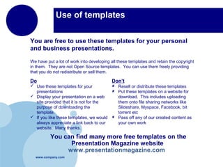 www.company.com
Use of templates
You are free to use these templates for your personal
and business presentations.
Do
 Use these templates for your
presentations
 Display your presentation on a web
site provided that it is not for the
purpose of downloading the
template.
 If you like these templates, we would
always appreciate a link back to our
website. Many thanks.
Don’t
 Resell or distribute these templates
 Put these templates on a website for
download. This includes uploading
them onto file sharing networks like
Slideshare, Myspace, Facebook, bit
torrent etc
 Pass off any of our created content as
your own work
You can find many more free templates on the
Presentation Magazine website
www.presentationmagazine.com
We have put a lot of work into developing all these templates and retain the copyright
in them. They are not Open Source templates. You can use them freely providing
that you do not redistribute or sell them.
 