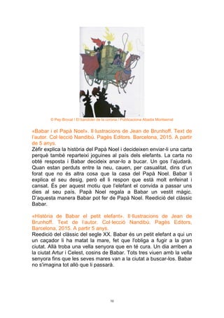 10
© Pep Brocal / El bandoler de la corona / Publicaciona Abadia Montserrat
«Babar i el Papà Noel». Il·lustracions de Jean de Brunhoff. Text de
l’autor. Col·lecció Nandibú. Pagès Editors. Barcelona, 2015. A partir
de 5 anys.
Zèfir explica la història del Papà Noel i decideixen enviar-li una carta
perquè també reparteixi joguines al país dels elefants. La carta no
obté resposta i Babar decideix anar-lo a bucar. Un gos l’ajudarà.
Quan estan perduts entre la neu, cauen, per casualitat, dins d’un
forat que no és altra cosa que la casa del Papà Noel. Babar li
explica el seu desig, però ell li respon que està molt enfeinat i
cansat. És per aquest motiu que l’elefant el convida a passar uns
dies al seu país. Papà Noel regala a Babar un vestit màgic.
D’aquesta manera Babar pot fer de Papà Noel. Reedició del clàssic
Babar.
«Història de Babar el petit elefant». Il·llustracions de Jean de
Brunhoff. Text de l’autor. Col·lecció Nandibú. Pagès Editors,
Barcelona, 2015. A partir 5 anys.
Reedició del clàssic del segle XX. Babar és un petit elefant a qui un
un caçador li ha matat la mare, fet que l'obliga a fugir a la gran
ciutat. Allà troba una vella senyora que en té cura. Un dia arriben a
la ciutat Artur i Celest, cosins de Babar. Tots tres viuen amb la vella
senyora fins que les seves mares van a la ciutat a buscar-los. Babar
no s'imagina tot allò que li passarà.
 