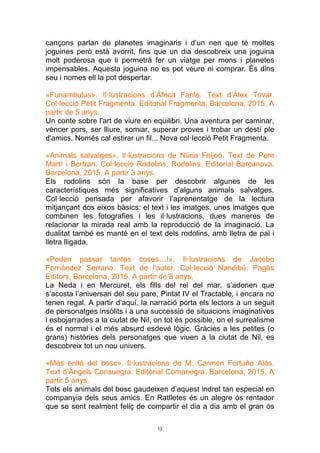 12
cançons parlan de planetes imaginaris i d’un nen que té moltes
joguines però està avorrit, fins que un dia descobreix una joguina
molt poderosa que li permetrà fer un viatge per mons i planetes
impensables. Aquesta joguina no es pot veure ni comprar. És dins
seu i nomes ell la pot despertar.
«Funambulus». Il·lustracions d’Àfrica Fanlo. Text d’Àlex Tovar.
Col·lecció Petit Fragmenta. Editorial Fragmenta. Barcelona, 2015. A
partir de 5 anys.
Un conte sobre l'art de viure en equilibri. Una aventura per caminar,
vèncer pors, ser lliure, somiar, superar proves i trobar un destí ple
d'amics. Només cal estirar un fil... Nova col·lecció Petit Fragmenta.
«Animals salvatges». Il·lustracions de Núria Feijoó. Text de Pere
Martí i Bertran. Col·lecció Rodolins, Rodolins. Editorial Barcanova.
Barcelona, 2015. A partir 3 anys.
Els rodolins són la base per descobrir algunes de les
característiques més significatives d’alguns animals salvatges.
Col·lecció pensada per afavorir l’aprenentatge de la lectura
mitjançant dos eixos bàsics: el text i les imatges, unes imatges que
combinen les fotografies i les il·lustracions, dues maneres de
relacionar la mirada real amb la reproducció de la imaginació. La
dualitat també es manté en el text dels rodolins, amb lletra de pal i
lletra lligada.
«Poden passar tantes coses…!». Il·lustracions de Jacobo
Fernández Serrano. Text de l’autor. Col·lecció Nandibú. Pagès
Editors, Barcelona, 2015. A partir de 8 anys.
La Neda i en Mercuret, els fills del rei del mar, s’adonen que
s’acosta l’aniversari del seu pare, Pintat IV el Tractable, i encara no
tenen regal. A partir d’aquí, la narració porta els lectors a un seguit
de personatges insòlits i a una successió de situacions imaginatives
i esbojarrades a la ciutat de Nil, on tot és possible, on el surrealisme
és el normal i el més absurd esdevé lògic. Gràcies a les petites (o
grans) històries dels personatges que viuen a la ciutat de Nil, es
descobreix tot un nou univers.
«Més enllà del bosc». Il·lustracions de M. Carmen Fortuño Alós.
Text d’Àngels Consuegra. Editorial Comanegra. Barcelona, 2015. A
partir 5 anys.
Tots els animals del bosc gaudeixen d’aquest indret tan especial en
companyia dels seus amics. En Ratlletes és un alegre ós rentador
que se sent realment feliç de compartir el dia a dia amb el gran ós
 