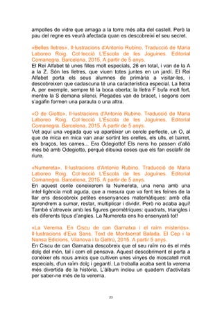 23
ampolles de vidre que amaga a la torre més alta del castell. Però la
pau del regne es veurà afectada quan es descobreixi el seu secret.
«Belles lletres». Il·lustracions d'Antonio Rubino. Traducció de Maria
Laboreo Roig. Col·lecció L'Escola de les Joguines. Editorial
Comanegra. Barcelona, 2015. A partir de 5 anys.
El Rei Alfabet té unes filles molt especials, 26 en total, i van de la A
a la Z. Són les lletres, que viuen totes juntes en un jardí. El Rei
Alfabet porta els seus alumnes de primària a visitar-les, i
descobreixen que cadascuna té una característica especial. La lletra
A, per exemple, sempre té la boca oberta; la lletra F bufa molt fort,
mentre la S demana silenci. Plegades van de bracet, i segons com
s’agafin formen una paraula o una altra.
«O de Giotto». Il·lustracions d'Antonio Rubino. Traducció de Maria
Laboreo Roig. Col·lecció L'Escola de les Joguines. Editorial
Comanegra. Barcelona, 2015. A partir de 5 anys.
Vet aquí una vegada que va aparèixer un cercle perfecte, un O, al
que de mica en mica van anar sortint les orelles, els ulls, el barret,
els braços, les cames... Era Odegiotto! Els nens ho passen d’allò
més bé amb Odegiotto, perquè dibuixa coses que els fan esclafir de
riure.
«Numereta». Il·lustracions d'Antonio Rubino. Traducció de Maria
Laboreo Roig. Col·lecció L'Escola de les Joguines. Editorial
Comanegra. Barcelona, 2015. A partir de 5 anys.
En aquest conte coneixerem la Numereta, una nena amb una
intel·ligència molt aguda, que a mesura que va fent les feines de la
llar ens descobreix petites ensenyances matemàtiques: amb ella
aprendrem a sumar, restar, multiplicar i dividir. Però no acaba aquí!
També s’atreveix amb les figures geomètriques: quadrats, triangles i
els diferents tipus d’angles. La Numereta ens ho ensenyarà tot!
«La Verema. En Ciscu de can Garnatxa i el raïm misteriós».
Il·lustracions d’Eva Sans. Text de Montserrat Balada. El Cep i la
Nansa Edicions, Vilanova i la Geltrú, 2015. A partir 5 anys.
En Ciscu de can Garnatxa descobreix que el seu raïm no és el més
dolç del món, tal i com ell pensava. Aquest descobriment el porta a
conèixer els nous amics que cultiven unes vinyes de moscatell molt
especials, d'un raïm dolç i gegantí. La troballa acaba sent la verema
més divertida de la història. L’àlbum inclou un quadern d'activitats
per saber-ne més de la verema.
 