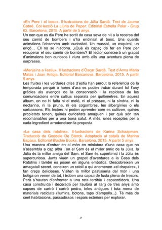 24
«En Pere i el bosc». Il·lustracions de Júlia Sardà. Text de Jaume
Cabré. Col·lecció La Lluna de Paper. Editorial Estrella Polar - Grup
62. Barcelona, 2015. A partir de 5 anys.
Un nen que es diu Pere ha sortit de casa seva de nit a la recerca del
seu camió de bombers i s’ha endinsat al bosc. Uns quants
animalons l’observen amb curiositat. Un mussol, un esquirol, un
eriçó… Ell no se n’adona. ¿Què és capaç de fer en Pere per
recuperar el seu camió de bombers? El lector coneixerà un grapat
d’animalons ben curiosos i viura amb ells una aventura plena de
sorpreses.
«Menja’ns a l’estiu». Il·lustracions d’Òscar Sardà. Text d’Anna Maria
Matas i Joan Antoja. Editorial Barcanova. Barcelona, 2015. A partir
5 anys.
Les fruites i les verdures dites d’estiu han perdut la referència de la
temporada perquè a hores d’ara es poden trobar durant tot l’any
gràcies als avenços de la conservació i la rapidesa de les
comunicacions entre cultius separats per quilòmetres. En aquest
àlbum, on no hi falta ni el meló, ni el préssec, ni la síndria, ni la
nectarina, ni la pruna, ni els cogombres, les albergínies o els
carbassons. Els lectors hi poden aprendre com es cultiven, quines
propietats tenen, quines curiositats amaguen i per què són tan
recomanables per a una bona salut. A més, unes receptes per a
cada ingredient arrodoneixen la proposta.
«La casa dels ratolins». Il·lustracions de Karina Schaapman.
Traducció de Goedele De Sterck. Adaptació al català de Marina
Espasa. Editorial Blackie Books. Barcelona, 2015. A partir 5 anys.
Una manera d’entrar en el món en miniatura d’una casa que no
s’assembla a cap altra i on el Sam és el millor amic de la Júlia, la
Júlia és la millor amiga del Sam. el Sam és supertímid i la Júlia és
supercuriosa. Junts viuen un grapat d’aventures a la Casa dels
Ratolins i també es posen en alguns embolics. Descobreixen un
amagatall secret, coneixen un ratolí a qui anomenen «el drapaire», i
fan creps delicioses. Visiten la millor pastisseria del món i una
botiga on venen de tot, i troben una capsa de fusta plena de tresors.
Però s’hauran d’enfrontar a una rata terrible i espaordidora. Una
casa construïda i decorada per l’autora al llarg de tres anys amb
capses de cartró i cartró pedra, teles antigues i tota mena de
materials reciclats (llumins, botons, taps d’ampolla...). Té més de
cent habitacions, passadissos i espais exteriors per explorar.
 