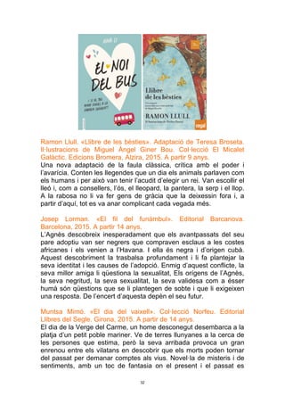 32
Ramon Llull. «Llibre de les bèsties». Adaptació de Teresa Broseta.
Il·lustracions de Miguel Ángel Giner Bou. Col·lecció El Micalet
Galàctic. Edicions Bromera, Alzira, 2015. A partir 9 anys.
Una nova adaptació de la faula clàssica, crítica amb el poder i
l’avarícia. Conten les llegendes que un dia els animals parlaven com
els humans i per això van tenir l’acudit d’elegir un rei. Van escollir el
lleó i, com a consellers, l’ós, el lleopard, la pantera, la serp i el llop.
A la rabosa no li va fer gens de gràcia que la deixessin fora i, a
partir d’aquí, tot es va anar complicant cada vegada més.
Josep Lorman. «El fil del funàmbul». Editorial Barcanova.
Barcelona, 2015. A partir 14 anys.
L’Agnès descobreix inesperadament que els avantpassats del seu
pare adoptiu van ser negrers que compraven esclaus a les costes
africanes i els venien a l’Havana. I ella és negra i d’origen cubà.
Aquest descobriment la trasbalsa profundament i li fa plantejar la
seva identitat i les causes de l’adopció. Enmig d’aquest conflicte, la
seva millor amiga li qüestiona la sexualitat, Els orígens de l’Agnès,
la seva negritud, la seva sexualitat, la seva validesa com a ésser
humà són qüestions que se li plantegen de sobte i que li exigeixen
una resposta. De l’encert d’aquesta depèn el seu futur.
Muntsa Mimó. «El dia del vaixell». Col·lecció Norfeu. Editorial
Llibres del Segle. Girona, 2015. A partir de 14 anys.
El dia de la Verge del Carme, un home desconegut desembarca a la
platja d’un petit poble mariner. Ve de terres llunyanes a la cerca de
les persones que estima, però la seva arribada provoca un gran
enrenou entre els vilatans en descobrir que els morts poden tornar
del passat per demanar comptes als vius. Novel·la de misteris i de
sentiments, amb un toc de fantasia on el present i el passat es
 