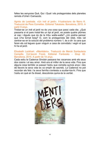 40
faltes les senyores Què, Qui i Qual i els protagonistes dels planetes
remots d’Uriel i Camazotz.
Agnès de Lestrade. «Un indi al jardí». Il·lustracions de Nono K.
Traducció de Pere Comellas. Editorial Takatuka. Barcelona, 2015. A
partir 9 anys.
Trobar-se un indi al jardí no és una cosa que passi cada dia. ¿Què
passaria si el pare instal·lés un tipi al jardí, es posés quatre plomes
al cap i digués que és de la tribu walla-walla? ¿Un podria pensar
que s’ha tornat boig? O, com la protagonista del relat, més val
centrar-se en la solució del problema número 1, és a dir: la cara que
faran els col·legues quan vinguin a casa de convidats i vegin el que
hi ha al jardí.
Elisabeth Lockhart. «Mentiders». Traducció de Mercè Santaularia
Campillo. Col·lecció Ficció. Editorial Fanbooks - Grup 62.
Barcelona, 2015. A partir de 14 anys.
Cada estiu la Cadence Sinclair passava les vacances amb els seus
dos cosins i el seu amor. Això era el millor de la seva vida. Fins que
alguna cosa terrible va passar l’estiu que complia quinze anys i des
de llavors la seva vida es va omplir de secrets. La Cadence no pot
recordar els fets i la seva família s’entesta a ocultar-los-hi. Fins que
l’estiu en què en fa disset, descobreix quina és la veritat.
 