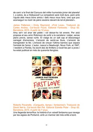 42
de camí a la final del Concurs del millor humorista júnior del planeta!
I, a sobre, és a Hollywood! La competició serà molt dura, però amb
l’ajuda dels meus bons amics i dels meus nous fans, crec que puc
aconseguir no morir de pànic escènic davant de tot el planeta!».
James Patterson i Emily Raymond. «First Love». Traducció de
Carles Andreu. Col·lecció Ficció. Editorial Fanbooks - Grup 62.
Barcelona, 2015. A partir de 12 anys.
Amy se'n vol anar del poble i vol deixar-ho tot enrere. Per això
proposa al seu amic Robinson de sortir a la carretera i viatjar, sense
plans previs, sense rumb. El viatge és un salt cap al desconegut
carregat d'emocions. L'emoció de sentir-se lliure, L'emoció de
transgredeir la llei. L'emoció de creuar l'última barrera que separa
l'amistat de l'amor. L'autor, nascut a Newburgh, Nova York, el 1947,
i resident a Florida, ha escrit des de thrillers a novel·les per a joves i
ha estat publicat en més de quaranta llengües.
Roberto Pavanello. «Canguelis, llamps i fantasmes!» Traducció de
David Nel·lo. Col·lecció Bat Pat. Editorial Estrella Polar - Grup 62.
Barcelona, 2015. A partir de 7 anys.
Una llegenda terrorífica: la història d’un vaixell fantasma que navega
per les aigües de Portwind, amb un mariner del més enllà a bord.
 