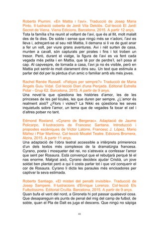 43
Roberto Piumini. «En Mattia i l’avi». Traducció de Josep Maria
Pinto. Il·lustració coberta de Jordi Vila Delclòs. Col·lecció El Jardí
Secret de Viena. Viena Edicions, Barcelona, 2015. A partir 12 anys.
Tota la família s’ha reunit al voltant de l’avi, que és al llit, molt malalt
des de fa dies. De sobte i sense que ningú més se n’adoni, l’avi es
lleva i, adreçant-se al seu nét Mattia, li demana si li ve de gust anar
a fer un volt, per viure grans aventures. Avi i nét surten de casa,
munten a cavall, són capturats per pirates i fins i tot troben un
tresor. Però, durant el viatge, la figura de l’avi es va fent cada
vegada més petita i en Mattia, que té por de perdre’l, se’l posa al
cap. Al capvespre, de tornada a casa, l’avi ja no és visible, però en
Mattia pot sentir-lo molt clarament dins seu. Un text que estimula a
parlar del dol per la pèrdua d’un amic o familiar amb els més joves.
Rachel Renée Russell. «Feliços per sempre?» Traducció de Maria
Àngels Guiu Vidal. Col·lecció Diari d'una Penjada. Editorial Estrella
Polar - Grup 62. Barcelona, 2015. A partir de 9 anys.
Una novel·la que qüestiona les històries d’amor, les de les
princeses de les pel·lícules, les que duren per sempre. ¿L’amor és
realment això? ¿Flors i violes? La Nikki es qüestiona les seves
inquietuds sobre l’amor, un tema que de vegades fa tocar el cel i
d’altres potser no tant.
Edmond Rostand. «Cyrano de Bergerac». Adaptació de Jaume
Policarpo. Il·lustracions de Francesc Santana. Introducció i
propostes escèniques de Víctor Latorre, Francesc J. López, Mario
Máñez i Pilar Martínez. Col·lecció Micalet Teatre. Edicions Bromera,
Alzira, 2015. A partir 11 anys.
Una adaptació de l’obra teatral accessible a intèrprets primerencs
d’un dels textos més complexos de la dramatúrgia francesa.
Cyrano, poeta i mosqueter del rei, no s’atreveix a confessar l’amor
que sent per Rosaura. Està convençut que el rebutjarà perquè té el
nas enorme. Malgrat això, Cyrano decideix ajudar Cristià, un jove
soldat ben plantat però a qui li costa parlar tot i que vol conquerir el
cor de Rosaura. Cyrano li dicta les paraules més encisadores per
captivar la seva estimada.
Roberto Santiago. «El misteri del penalti invisible». Traducció de
Josep Sampere. Il·lustracions d'Enrique Lorenzo. Col·lecció Els
Futbolíssims. Editorial Cruïlla. Barcelona, 2015. A partir de 9 anys.
Quan bufa el vent del nord, a Gironeta hi pot passar qualsevol cosa.
Que desapareguin els punts de penal del mig del camp de futbol, de
sobte, quan el Pla de Dalt es juga el descens. Que ningú no sàpiga
 